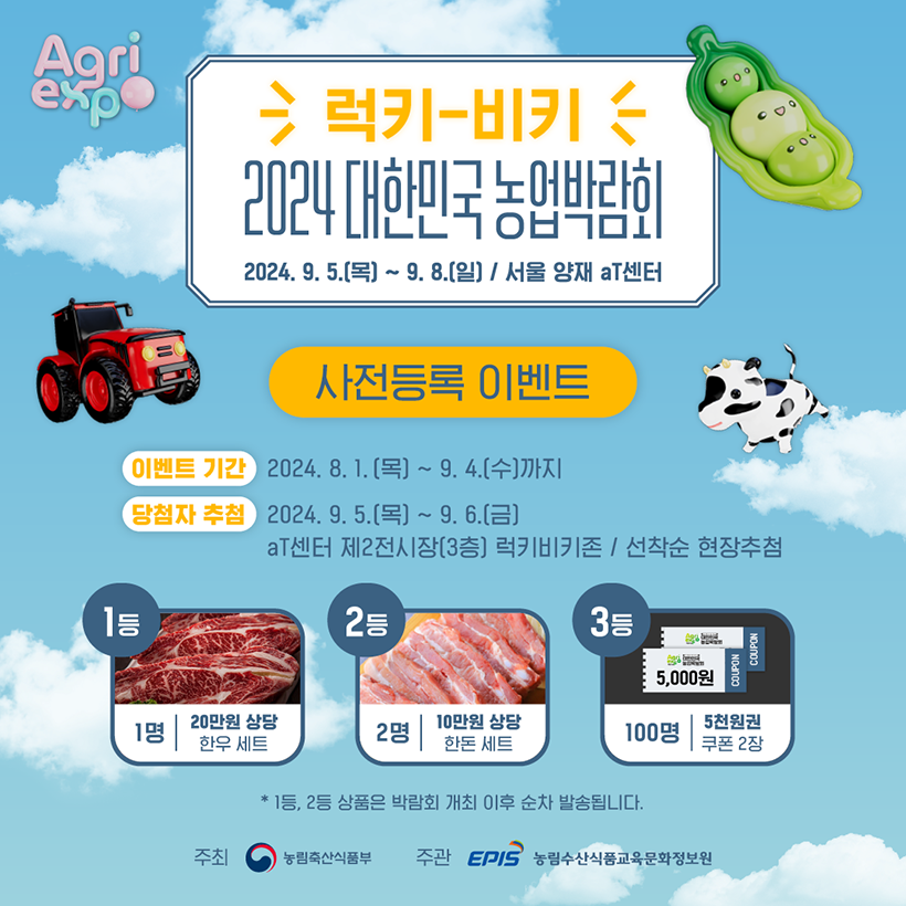 agri expo korea(로고)
럭키-비키
2024 대한민국 농업박람회 
2024.9.5.(목) ~9.8.(일) / 서울 양재 aT센터
사전등록 이벤트 
- 이벤트 기간 : 2024.8.1.(목) ~ 9.4.(수) 까지 
- 당첨자 추첨 : 2024.9.5.(목) ~ 9.6.(금), aT센터 제2전시장 (3층) 럭키비키존 / 선착순 현장추첨
- 1등 : 1명, 20만원 상당 한우 세트
- 2등 : 2명, 10만원 상당 한돈 세트 
- 3등 : 100명, 5천원권 쿠폰 2장 
*1등, 2등 상품은 박람회 개최 이후 순차 발송됩니다. 
주최, 주관 : 농림축산식품부(로고), 농림수산식품교육문화정보원(로고)