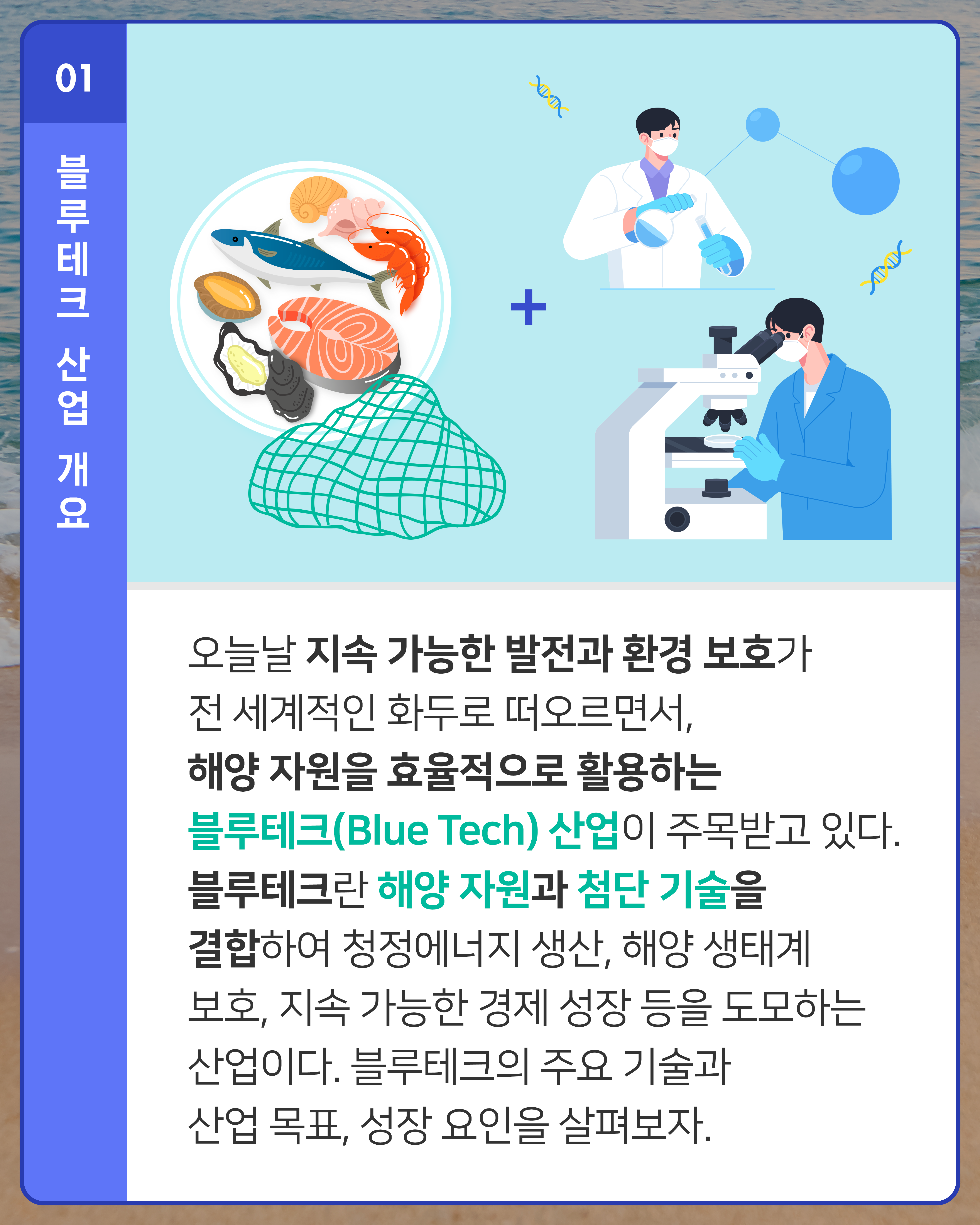 오늘날 지속 가능한 발전과 환경 보호가 전 세계적인 화두로 떠오르면서, 해양 자원을 효율적으로 활용하는 블루테크(Blue Tech) 산업이 주목받고 있다. 블루테크란 해양 자원과 첨단 기술을 결합하여 청정에너지 생산, 해양 생태계 보호, 지속 가능한 경제 성장 등을 도모하는 산업이다. 블루테크의 주요 기술과 산업 목표, 성장 요인을 살펴보자.
