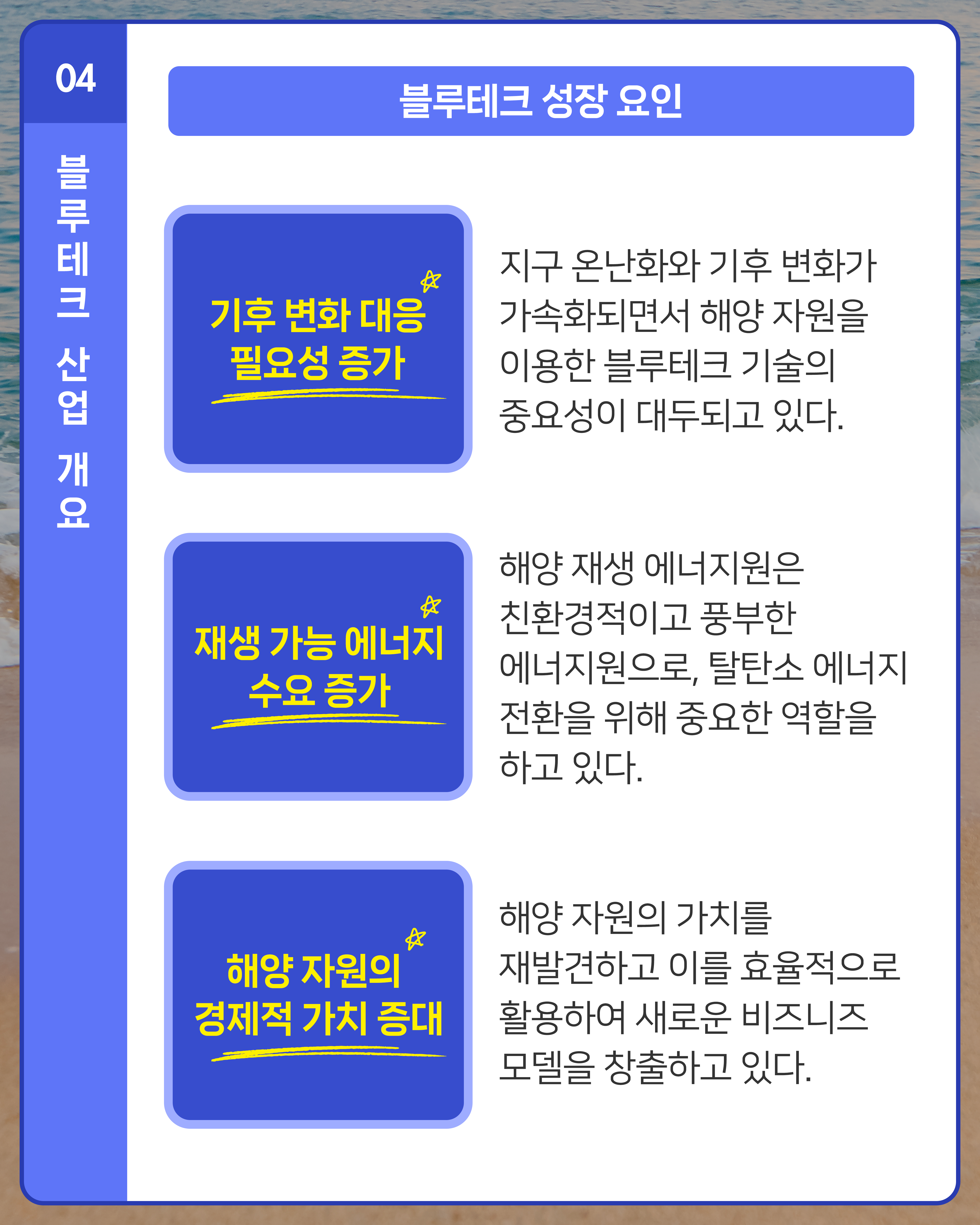 [블루테크 성장 요인]
1. 기후 변화 대응 필요성 증가: 지구 온난화와 기후 변화가 가속화되면서 해양 자원을 이용한 블루테크 기술의 중요성이 대두되고 있다. 
2. 재생 가능 에너지 수요 증가: 해양 재생 에너지원은 친환경적이고 풍부한 에너지원으로, 탈탄소 에너지 전환을 위해 중요한 역할을 하고 있다.
3. 해양 자원의 경제적 가치 증대: 해양 자원의 가치를 재발견하고 이를 효율적으로 활용하여 새로운 비즈니즈 모델을 창출하고 있다.
