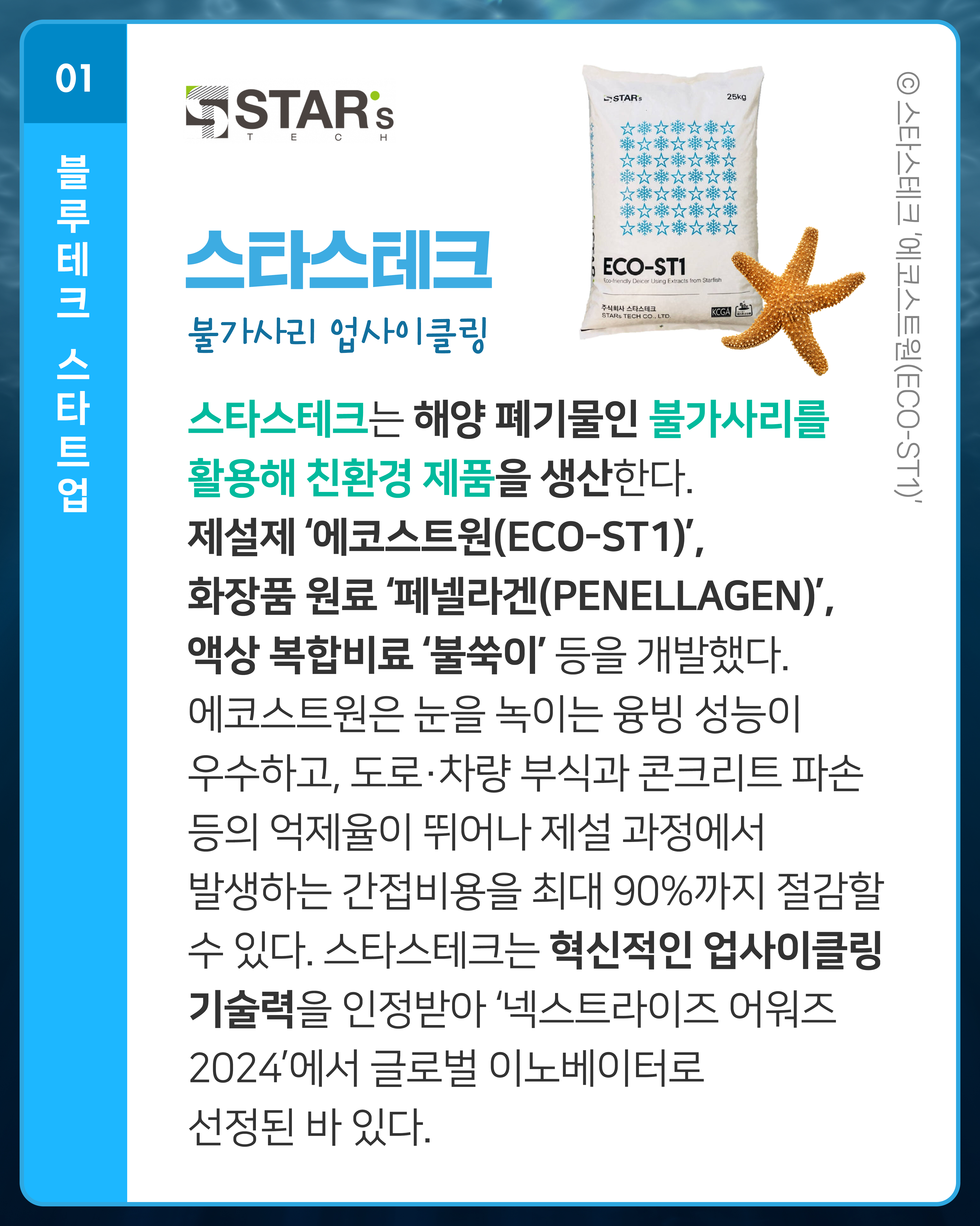 스타스테크 불가사리 업사이클링
스타스테크는 해양 폐기물인 불가사리를 활용해 친환경 제품을 생산한다. 제설제 ‘에코스트원(ECO-ST1)’, 화장품 원료 ‘페넬라겐(PENELLAGEN)’, 액상 복합비료 ‘불쑥이’ 등을 개발했다. 에코스트원은 눈을 녹이는 융빙 성능이 우수하고, 도로·차량 부식과 콘크리트 파손 등의 억제율이 뛰어나 제설 과정에서 발생하는 간접비용을 최대 90%까지 절감할 수 있다. 스타스테크는 혁신적인 업사이클링 기술력을 인정받아 ‘넥스트라이즈 어워즈 2024’에서 글로벌 이노베이터로 선정된 바 있다.
