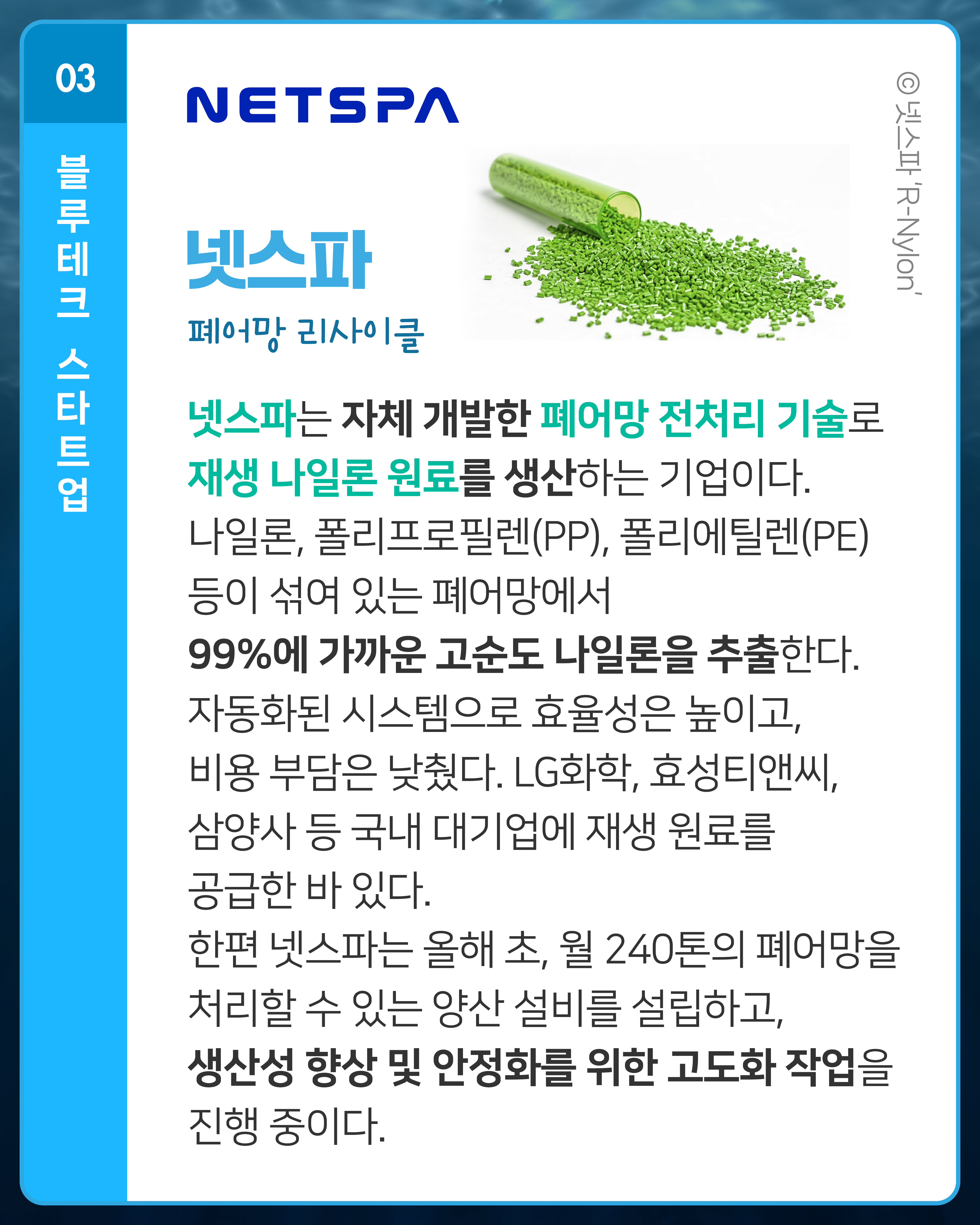 넷스파 폐어망 리사이클
넷스파는 자체 개발한 폐어망 전처리 기술로 재생 나일론 원료를 생산하는 기업이다. 나일론, 폴리프로필렌(PP), 폴리에틸렌(PE) 등이 섞여 있는 폐어망에서 99%에 가까운 고순도 나일론을 추출한다. 자동화된 시스템으로 효율성은 높이고, 비용 부담은 낮췄다. LG화학, 효성티앤씨, 삼양사 등 국내 대기업에 재생 원료를 공급한 바 있다. 한편 넷스파는 올해 초, 월 240톤의 폐어망을 처리할 수 있는 양산 설비를 설립하고, 생산성 향상 및 안정화를 위한 고도화 작업을 진행 중이다. 
