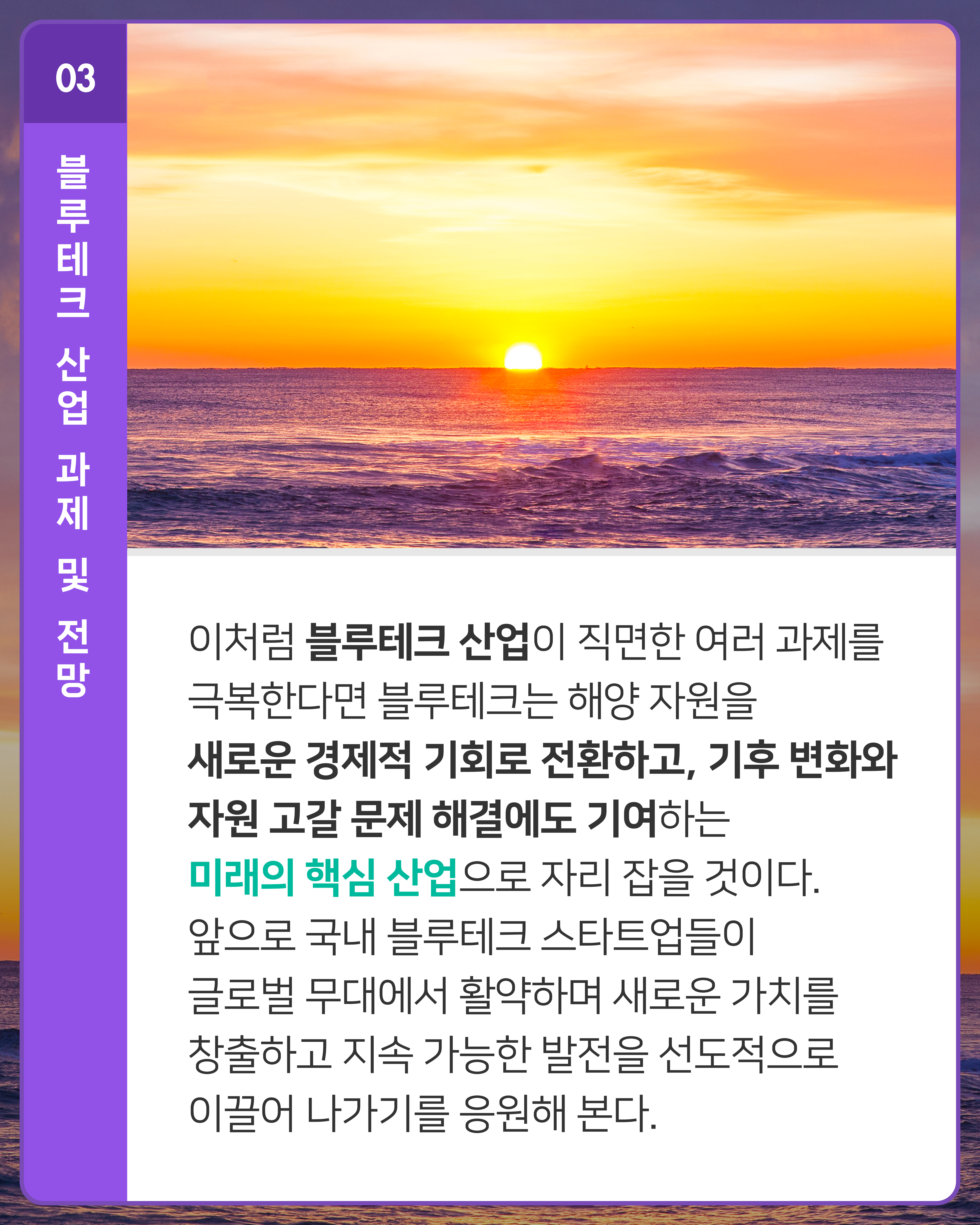 이처럼 블루테크 산업이 직면한 여러 과제를 극복한다면 블루테크는 해양 자원을 새로운 경제적 기회로 전환하고, 기후 변화와 자원 고갈 문제 해결에도 기여하는 미래의 핵심 산업으로 자리 잡을 것이다. 앞으로 국내 블루테크 스타트업들이 글로벌 무대에서 활약하며 새로운 가치를 창출하고 지속 가능한 발전을 선도적으로 이끌어 나가기를 응원해 본다.