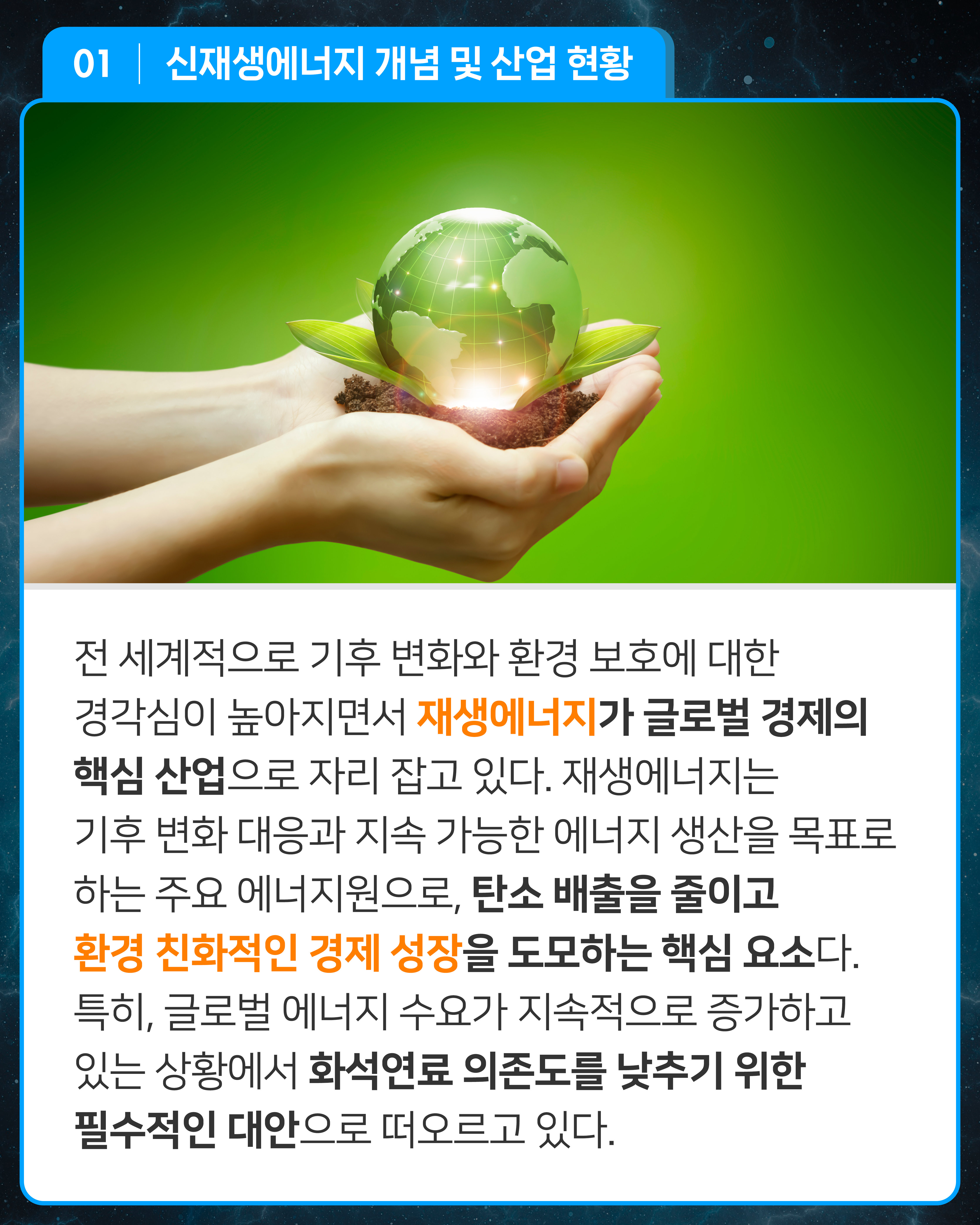 전 세계적으로 기후 변화와 환경 보호에 대한 경각심이 높아지면서 재생에너지가 글로벌 경제의 핵심 산업으로 자리 잡고 있다. 재생에너지는 기후 변화 대응과 지속 가능한 에너지 생산을 목표로 하는 주요 에너지원으로, 탄소 배출을 줄이고 환경 친화적인 경제 성장을 도모하는 핵심 요소다. 특히, 글로벌 에너지 수요가 지속적으로 증가하고 있는 상황에서 화석연료 의존도를 낮추기 위한 필수적인 대안으로 떠오르고 있다.
