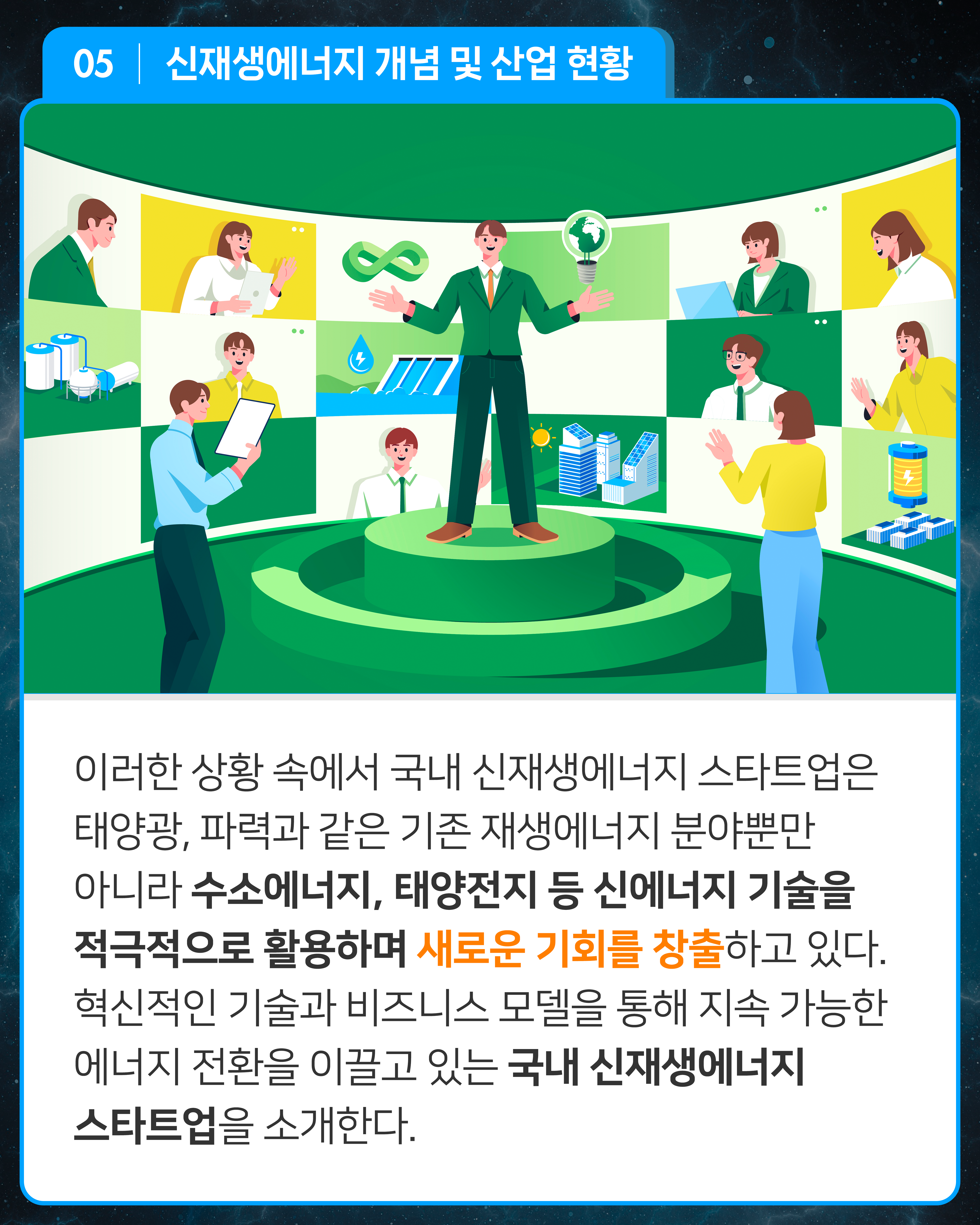 이러한 상황 속에서 국내 신재생에너지 스타트업은 태양광, 파력과 같은 기존 재생에너지 분야뿐만 아니라 수소에너지, 태양전지 등 신에너지 기술을 적극적으로 활용하며 새로운 기회를 창출하고 있다. 혁신적인 기술과 비즈니스 모델을 통해 지속 가능한 에너지 전환을 이끌고 있는 국내 신재생에너지 스타트업을 소개한다.

