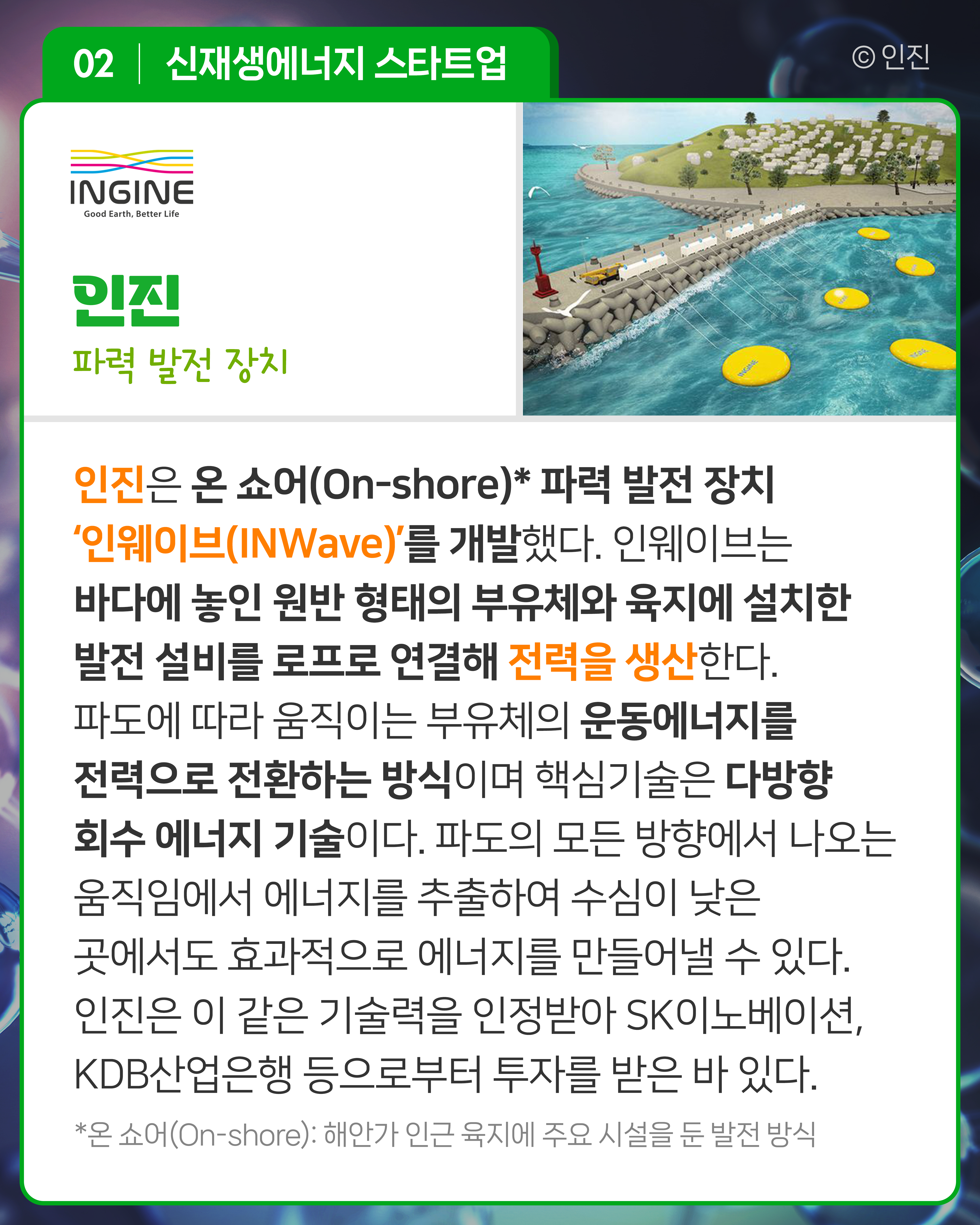 인진 파력 발전 장치
인진은 온 쇼어(On-shore)* 파력 발전 장치 ‘인웨이브(INWave)’를 개발했다. 인웨이브는 바다에 놓인 원반 형태의 부유체와 육지에 설치한 발전 설비를 로프로 연결해 전력을 생산한다. 파도에 따라 움직이는 부유체의 운동에너지를 전력으로 전환하는 방식이며 핵심기술은 다방향 회수 에너지 기술이다. 파도의 모든 방향에서 나오는 움직임에서 에너지를 추출하여 수심이 낮은 곳에서도 효과적으로 에너지를 만들어낼 수 있다. 인진은 이 같은 기술력을 인정받아 SK이노베이션, KDB산업은행 등으로부터 투자를 받은 바 있다.*온 쇼어(On-shore): 해안가 인근 육지에 주요 시설을 둔 발전 방식
