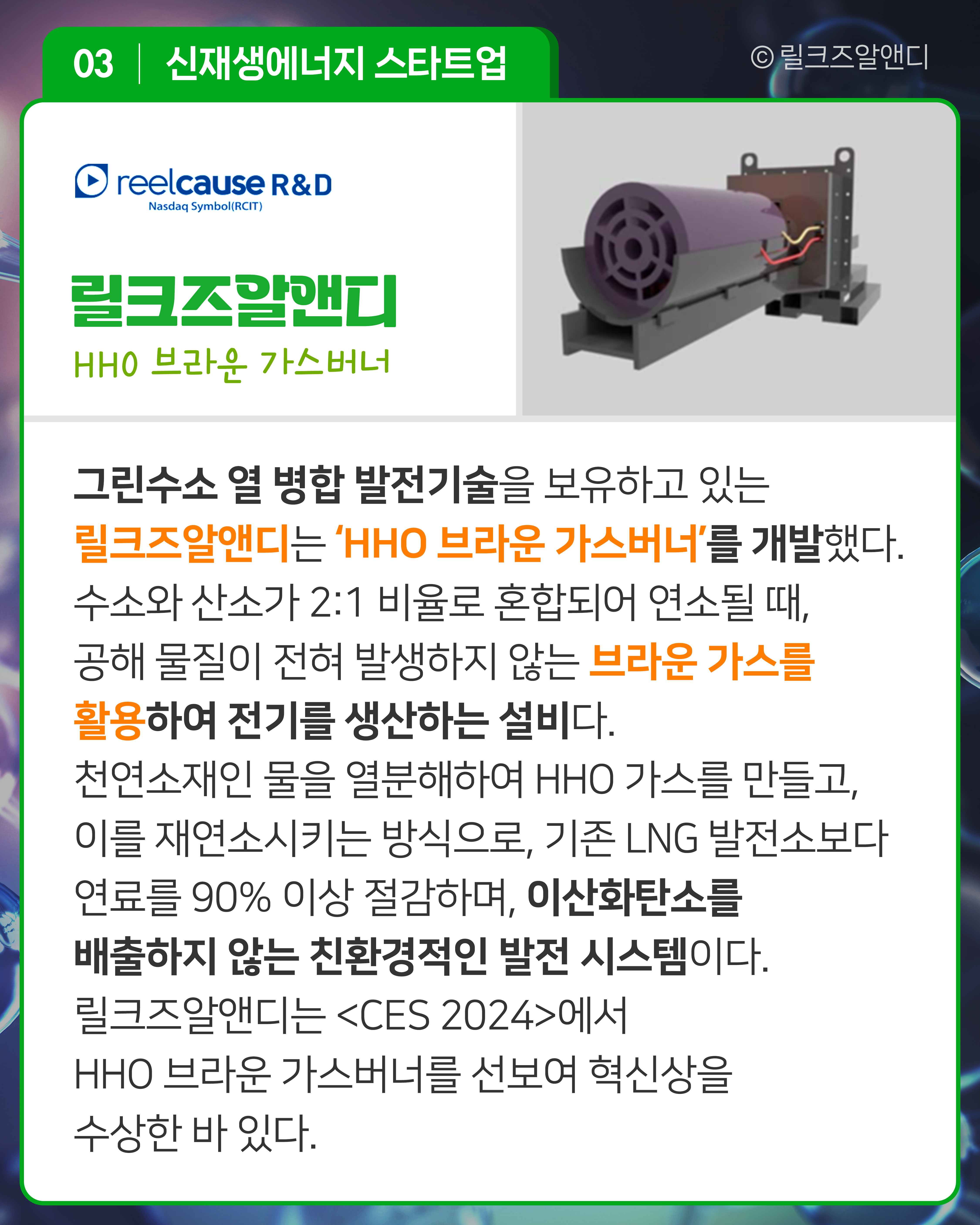 릴크즈알앤디 HHO 브라운 가스버너
그린수소 열 병합 발전기술을 보유하고 있는 릴크즈알앤디는 ‘HHO 브라운 가스버너’를 개발했다. 수소와 산소가 2:1 비율로 혼합되어 연소될 때, 공해 물질이 전혀 발생하지 않는 브라운 가스를 활용하여 전기를 생산하는 설비다. 천연소재인 물을 열분해하여 HHO 가스를 만들고 이를 재연소시키는 방식으로, 기존 LNG 발전소보다 연료를 90% 이상 절감하며 이산화탄소를 배출하지 않는 친환경적인 발전 시스템이다. 릴크즈알앤디는 <CES 2024>에서 HHO 브라운 가스버너를 선보여 혁신상을 수상한 바 있다.
