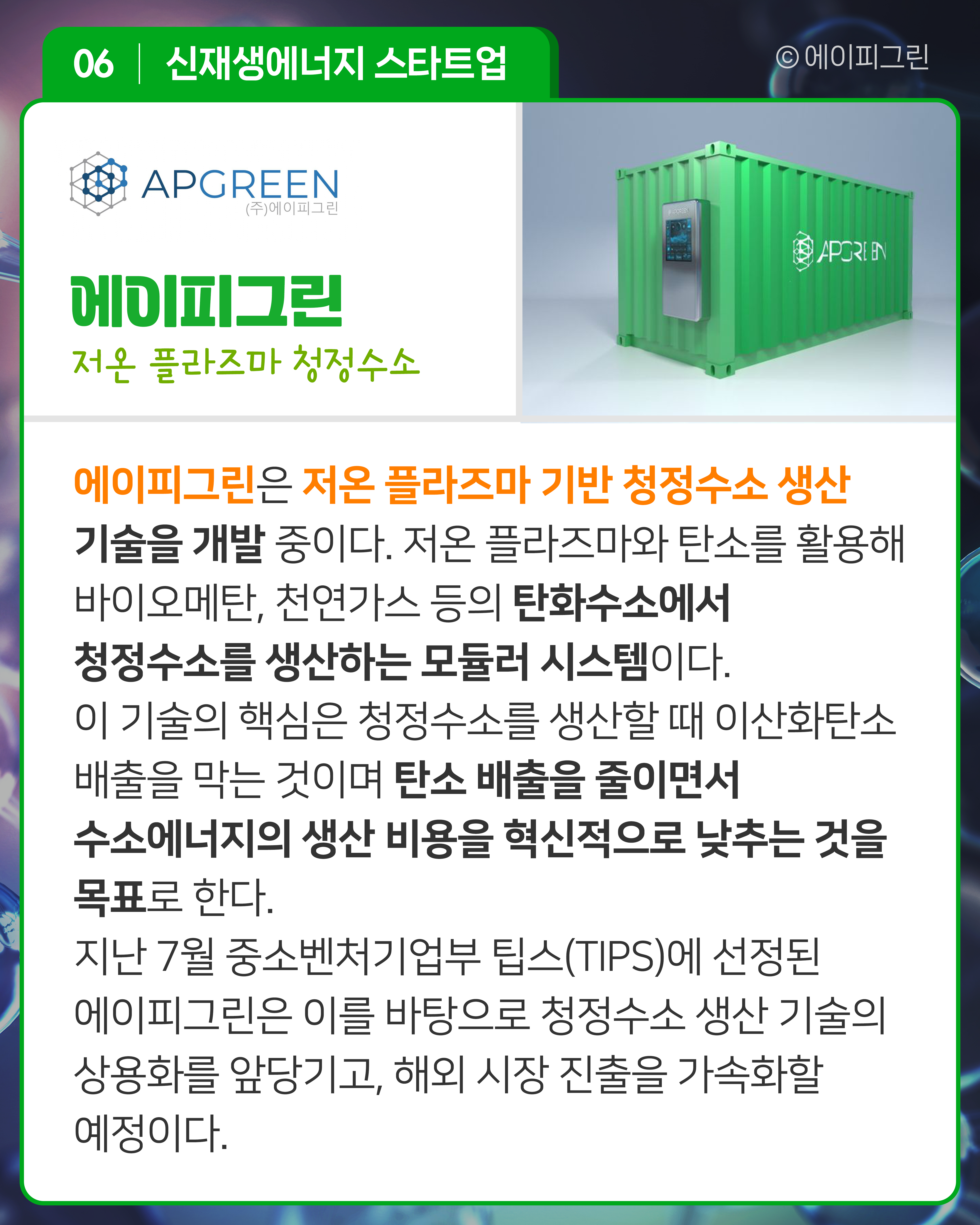 에이피그린 저온 플라즈마 청정수소
에이피그린은 저온 플라즈마 기반 청정수소 생산 기술을 개발 중이다. 저온 플라즈마와 탄소를 활용해 바이오메탄, 천연가스 등의 탄화수소에서 청정수소를 생산하는 모듈러 시스템이다. 이 기술의 핵심은 청정수소를 생산할 때 이산화탄소 배출을 막는 것이며 탄소 배출을 줄이면서 수소에너지의 생산 비용을 혁신적으로 낮추는 것을 목표로 한다. 지난 7월 중소벤처기업부 팁스(TIPS)에 선정된 에이피그린은 이를 바탕으로 청정수소 생산 기술의 상용화를 앞당기고, 해외 시장 진출을 가속화할 예정이다.
