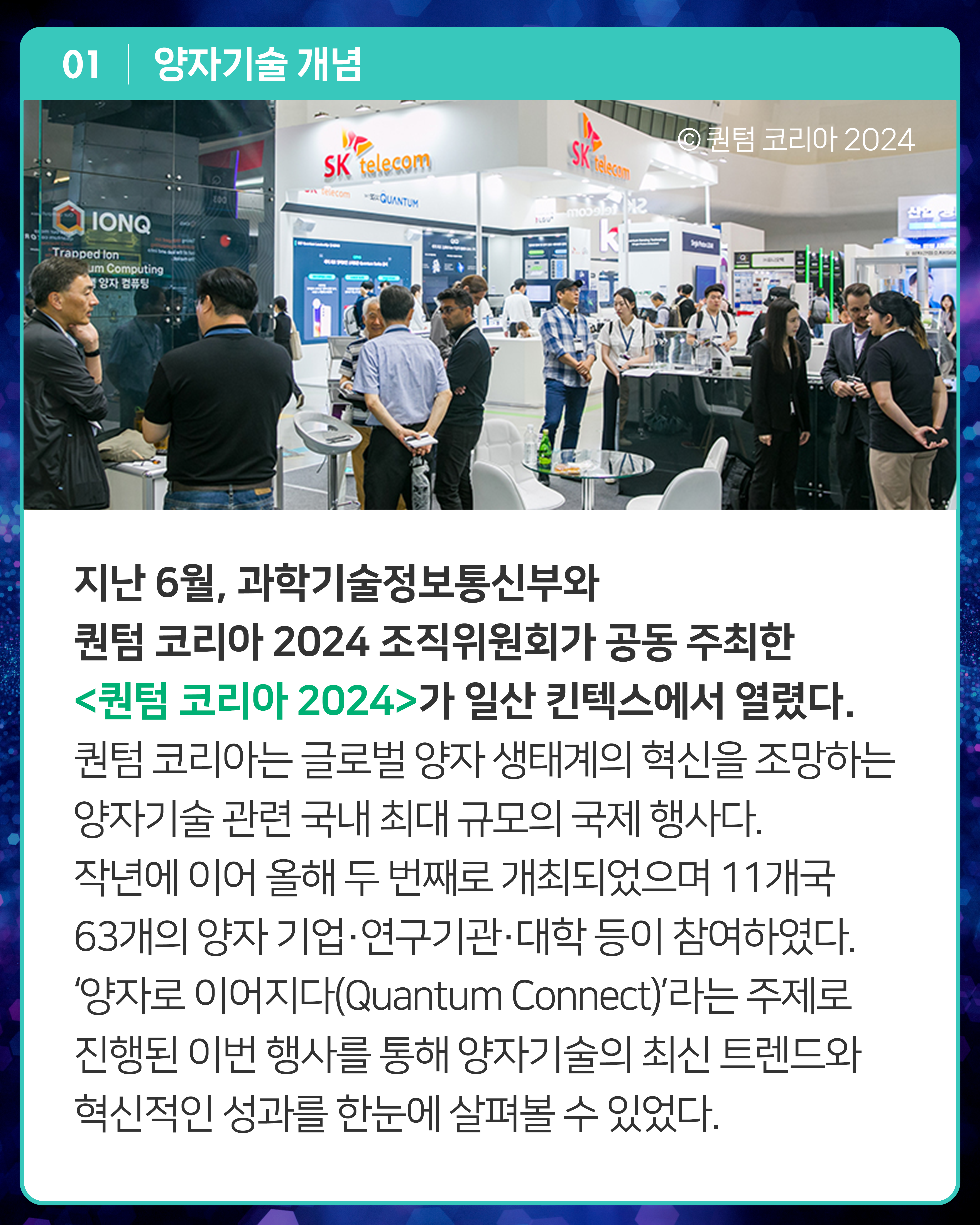 지난 6월, 과학기술정보통신부와 퀀텀 코리아 2024 조직위원회가 공동 주최한 <퀀텀 코리아 2024>가 일산 킨텍스에서 열렸다. 퀀텀 코리아는 글로벌 양자 생태계의 혁신을 조망하는 양자기술 관련 국내 최대 규모의 국제 행사다. 작년에 이어 올해 두 번째로 개최되었으며 11개국 63개의 양자 기업·연구기관·대학 등이 참여하였다. ‘양자로 이어지다(Quantum Connect)’라는 주제로 진행된 이번 행사를 통해 양자기술의 최신 트렌드와 혁신적인 성과를 한눈에 살펴볼 수 있었다.

