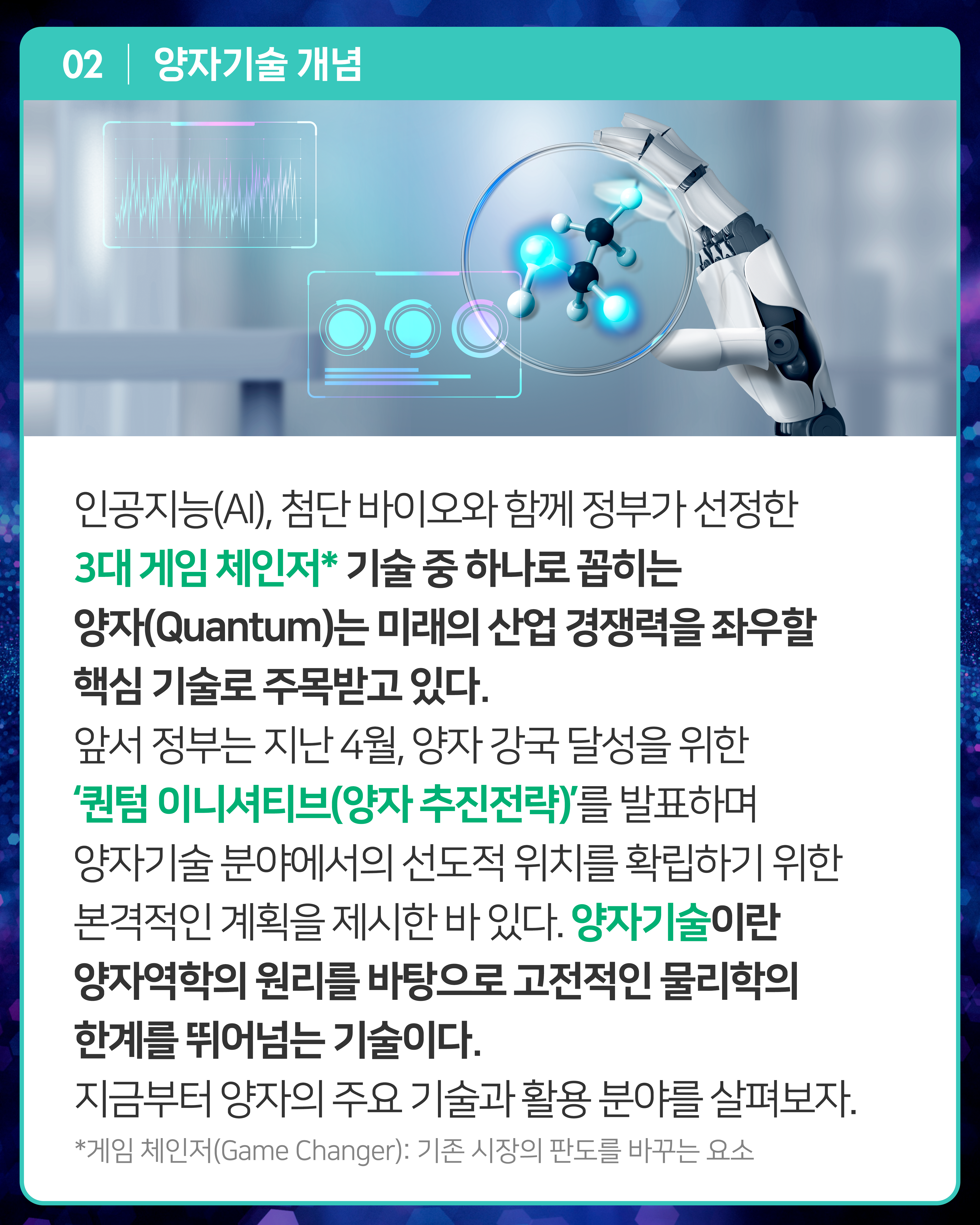 인공지능(AI), 첨단 바이오와 함께 정부가 선정한 3대 게임 체인저* 기술 중 하나로 꼽히는 양자(Quantum)는 미래의 산업 경쟁력을 좌우할 핵심 기술로 주목받고 있다. 앞서 정부는 지난 4월, 양자 강국 달성을 위한 ‘퀀텀 이니셔티브(양자 추진전략)’를 발표하며 양자기술 분야에서의 선도적 위치를 확립하기 위한 본격적인 계획을 제시한 바 있다. 양자기술이란 양자역학의 원리를 바탕으로 고전적인 물리학의 한계를 뛰어넘는 기술이다. 지금부터 양자의 주요 기술과 활용 분야를 살펴보자.
*게임 체인저(Game Changer): 기존 시장의 판도를 바꾸는 요소