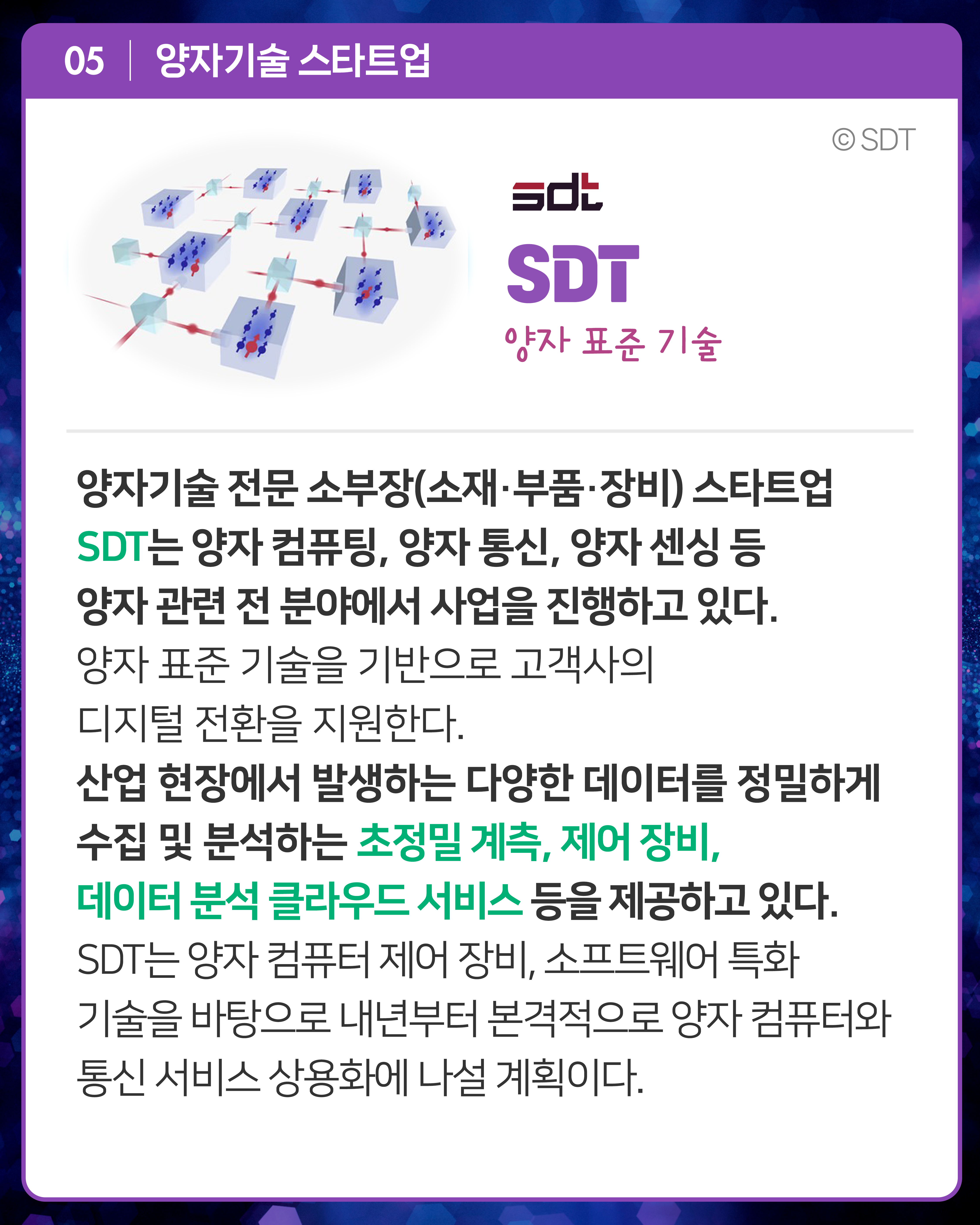 SDT 양자 표준 기술 
양자기술 전문 소부장(소재·부품·장비) 스타트업 SDT는 양자 컴퓨팅, 양자 통신, 양자 센싱 등 양자 관련 전 분야에서 사업을 진행하고 있다. 양자 표준 기술을 기반으로 고객사의 디지털 전환을 지원한다. 산업 현장에서 발생하는 다양한 데이터를 정밀하게 수집 및 분석하는 초정밀 계측, 제어 장비, 데이터 분석 클라우드 서비스 등을 제공하고 있다. SDT는 양자 컴퓨터 제어 장비, 소프트웨어 특화 기술을 바탕으로 내년부터 본격적으로 양자 컴퓨터와 통신 서비스 상용화에 나설 계획이다. 