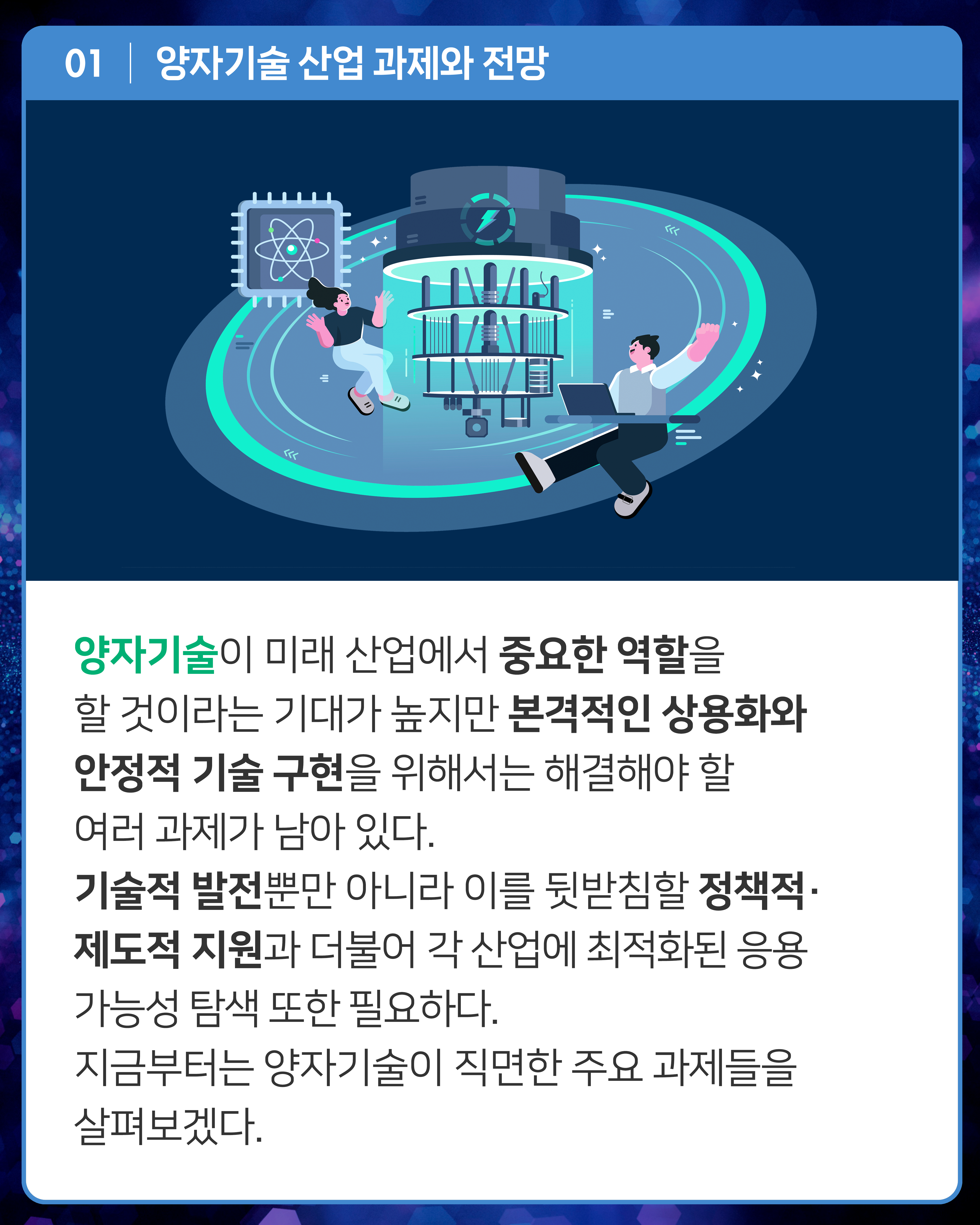 양자기술이 미래 산업에서 중요한 역할을 할 것이라는 기대가 높지만 본격적인 상용화와 안정적 기술 구현을 위해서는 해결해야 할 여러 과제가 남아 있다. 기술적 발전뿐만 아니라 이를 뒷받침할 정책적·제도적 지원과 더불어 각 산업에 최적화된 응용 가능성 탐색 또한 필요하다. 지금부터는 양자기술이 직면한 주요 과제들을 살펴보겠다.