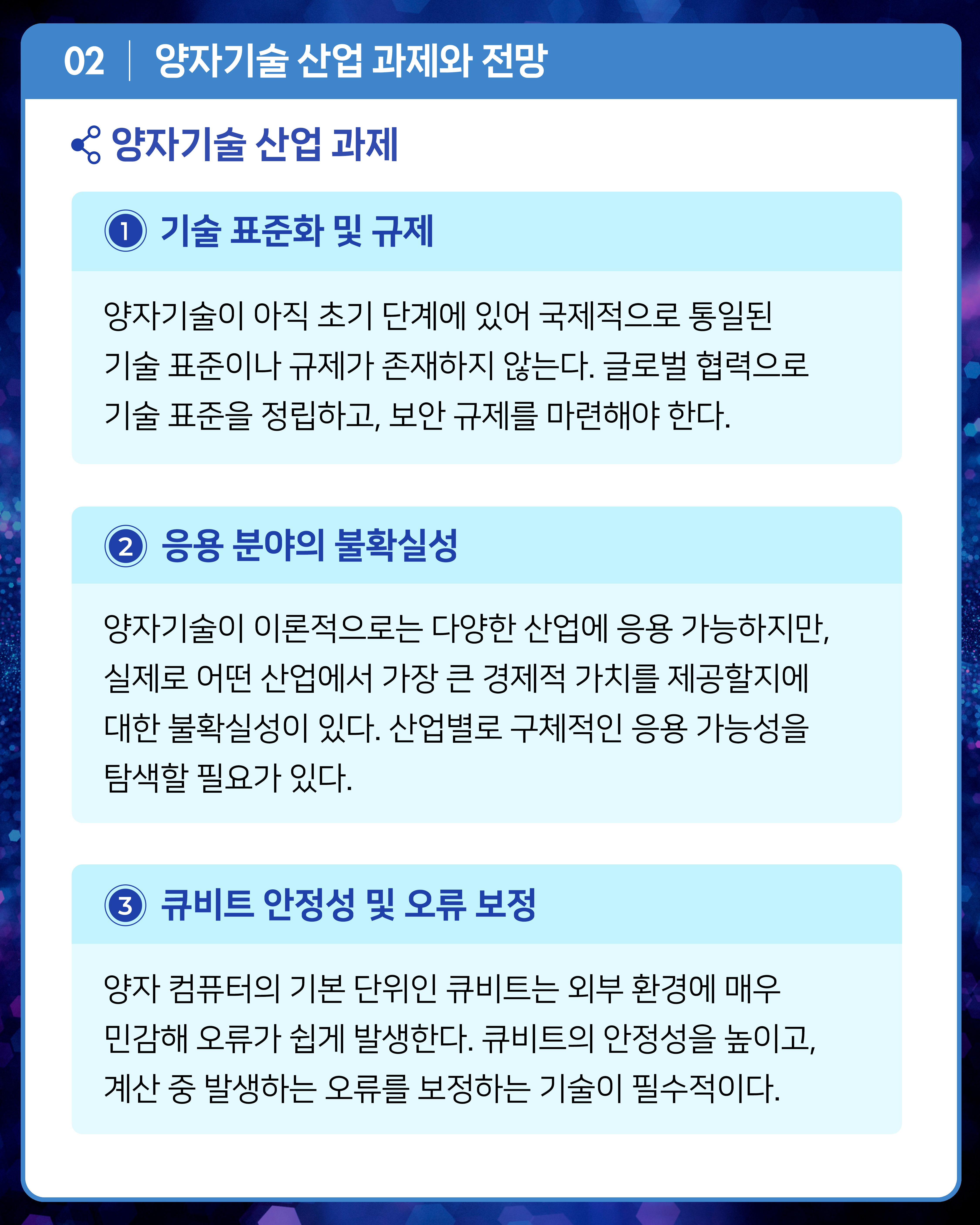 [양자기술 산업 과제]
1. 기술 표준화 및 규제
양자기술이 아직 초기 단계에 있어 국제적으로 통일된 기술 표준이나 규제가 존재하지 않는다. 글로벌 협력으로 기술 표준을 정립하고, 보안 규제를 마련해야 한다.
2. 응용 분야의 불확실성
양자기술이 이론적으로는 다양한 산업에 응용 가능하지만, 실제로 어떤 산업에서 가장 큰 경제적 가치를 제공할지에 대한 불확실성이 있다. 산업별로 구체적인 응용 가능성을 탐색할 필요가 있다.
3. 큐비트 안정성 및 오류 보정
양자 컴퓨터의 기본 단위인 큐비트는 외부 환경에 매우 민감해 오류가 쉽게 발생한다. 큐비트의 안정성을 높이고, 계산 중 발생하는 오류를 보정하는 기술이 필수적이다.
