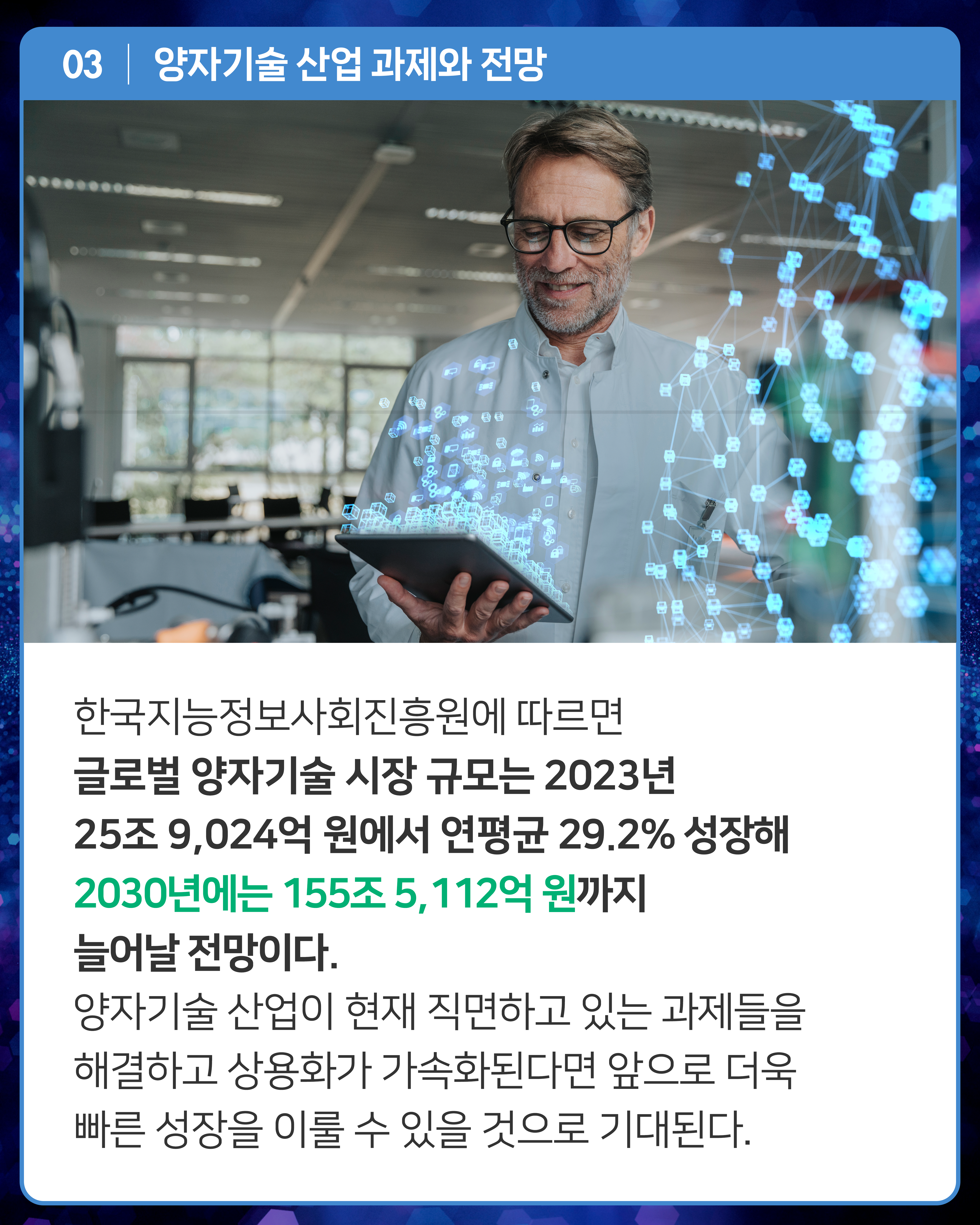 한국지능정보사회진흥원에 따르면 글로벌 양자기술 시장 규모는 2023년 25조 9,024억 원에서 연평균 29.2% 성장해 2030년에는 155조 5,112억 원까지 늘어날 전망이다. 양자기술 산업이 현재 직면하고 있는 과제들을 해결하고 상용화가 가속화된다면 앞으로 더욱 빠른 성장을 이룰 수 있을 것으로 기대된다. 
