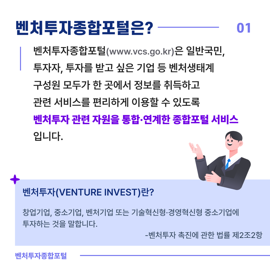 벤처투자종합포털은? 01
벤처투자종합포털(www.vcs.go.kr)은 일반국민, 투자자, 투자를 받고 싶은 기업 등 
벤처생태계 구성원 모두가 한 곳에서 정보를 취득하고 관련 서비스를 편리하게 이용할 수 있도록 벤처투자 관련 자원을 통합·연계한 종합포털 서비스 입니다.
벤처투자(VENTURE INVEST)란?
창업기업, 중소기업, 벤처기업 또는 기술혁신형·경영혁신형 중소기업에 
투자하는 것을 말합니다. 
- 벤처투자 촉진에 관한 법률 제2조2항
벤처투자종합포털