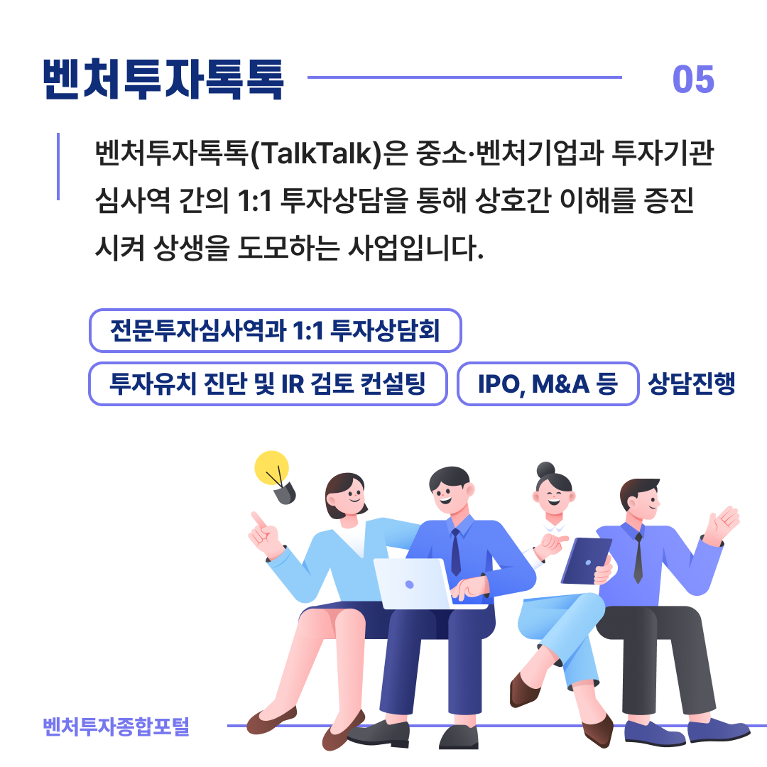 벤처투자톡톡 05
벤처투자톡톡(TalkTalk)은 중소·벤처기업과 투자기관 심사역 간의 1:1 투자상담을 통해 상호간 이해를 증진시켜
상생을 도모하는 사업입니다.
(전문투자심사역과 1:1 투자상담회)
(투자유치 진단 및 IR 검토 컨설팅)(IPO,M&A 등) 상담진행
벤처투자종합포털