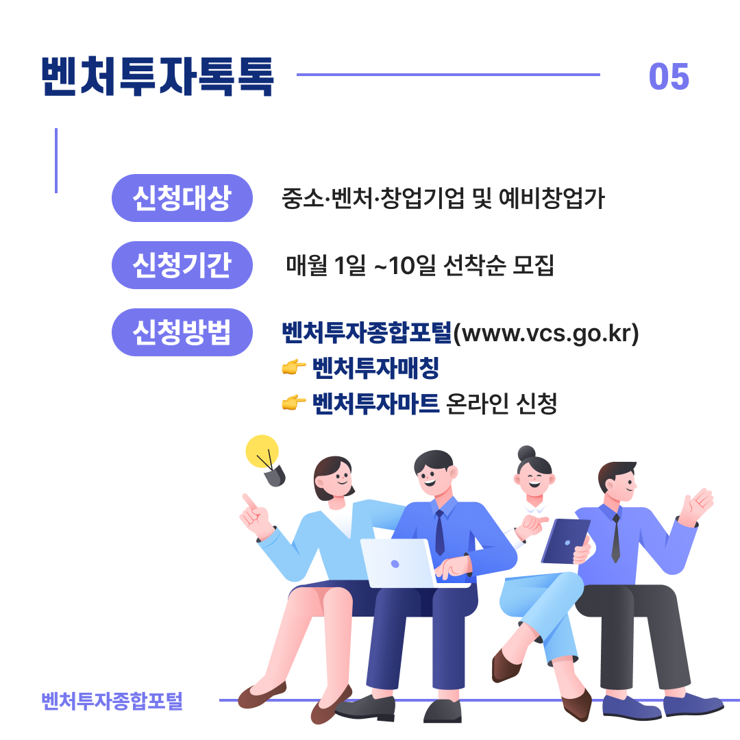 벤처투자톡톡
신청대상 : 중소·벤처·창업기업 및 예비창업가
신청기간 : 매월 1일 ~ 10일 선착순 모집
신청방법: 벤처투자종합포털(www.vcs.go.kr)
- 벤처투자매칭
- 벤처투자마트 온라인 신청
벤처투자종합포털