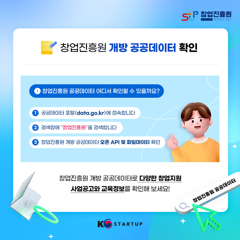 STUP 창업진흥원 KOREA STARTUP
창업진흥원 개방 공공데이터 확인 
창업진흥원 공공데이터 어디서 확인할 수 있을까요?
① 공공데이터 포털(data.go.kr)에 접속합니다
② 검색창에 "창업진흥원"을 검색합니다
③ 창업진흥원 개방 공공데이터 오픈 API 및 파일데이터 확인 
창업진흥원 개방 공공데이터로 다양한 창업지원 사업공고와 교육정보를 확인해보세요!
창업진흥원 공공데이터
K STARTUP