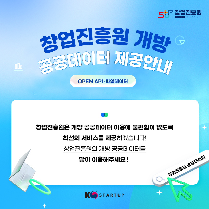 STUP 창업진흥원 KOREA STARTUP
창업진흥원 개방 공공데이터 제공안내
OPEN API · 파일데이터 
창업진흥원은 개방 공공데이터 이용에 불편함이 없도록 최선의 서비스를 제공하겠습니다! 
창업진흥원의 개방 공공데이터를 많이 이용해주세요! 
창업진흥원 공공데이터
K STARTUP
