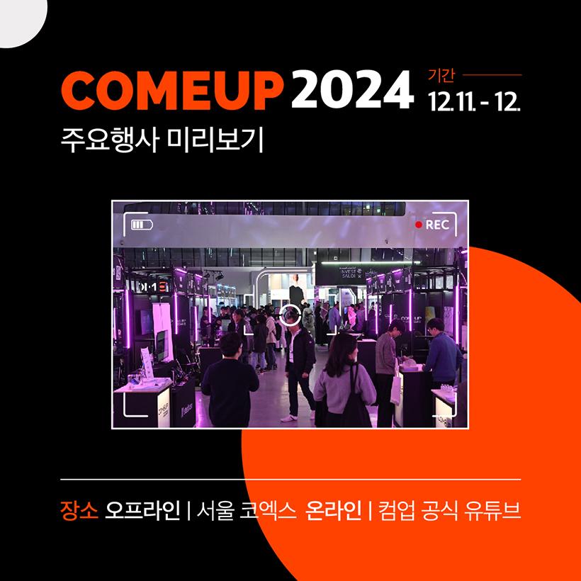 COMEUP 2024 
기간 12.11.-12.
주요행사 미리보기 
(컴업 2023 행사 사진 이미지 입니다)
장소 오프라인 | 서울 코엑스 온라인 | 컴업 공식 유튜브