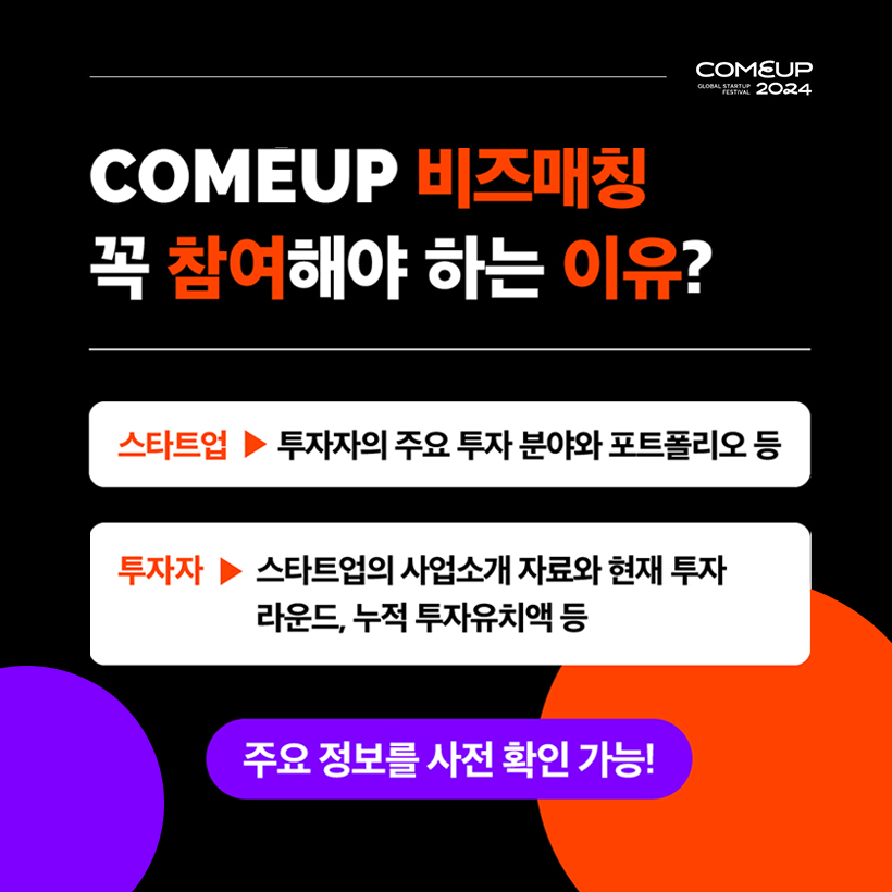 COMEUP2024
COMEUP 비즈매칭 
꼭 참여해야 하는 이유?
스타트업 - 투자자의 주요 투자 분야와 포트폴리오 등 
투자자 - 스타트업의 사업소개 자료와 현재 투자 라운드, 누적 투자 유치액 등 
주요 정보를 사전 확인 가능!