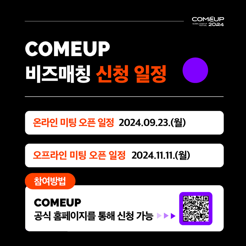 COMEUP2024
COMEUP 
비즈매칭 신청 일정 
온라인 미팅 오픈 일정 : 2024.09.23.(월)
오프라인 미팅 오픈 일정 : 20124.11.11.(월)
참여방법 : COMEUP 공식 홈페이지를 통해 신청 가능
QR코드 이미지 (QR코드 링크주소 : http://www.comeup.org/business-matching)