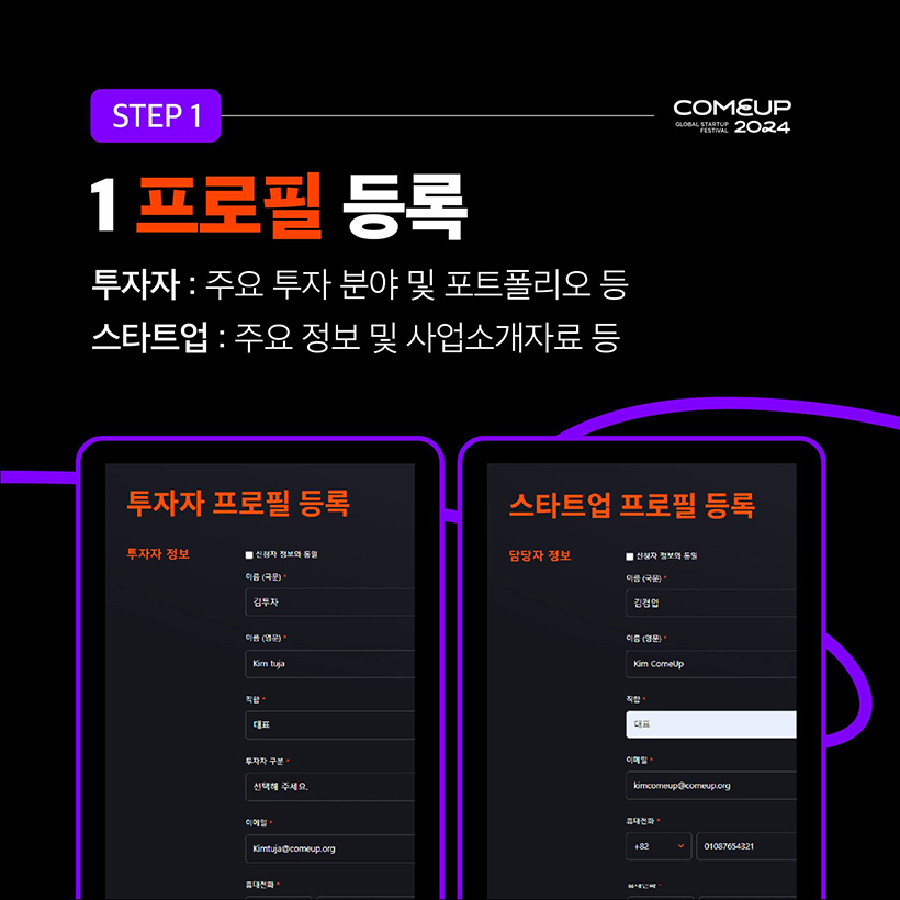 STEP 1 - COMEUP2024
1 프로필 등록 
투자자 : 주요 투자 분야 및 포트폴리오 등 
스타트업 : 주요 정보 및 사업소개자료 등
(투자자 프로필 등록 양식 이미지 입니다.)
(스타트업 프로필 등록 양식 이미지 입니다.)