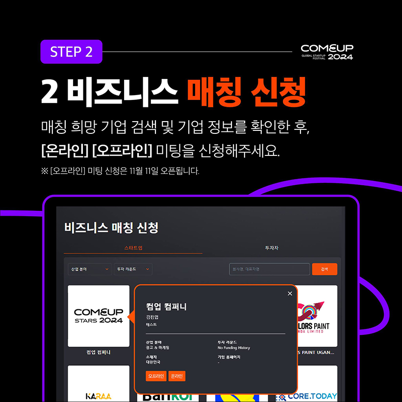 STEP 2 - COMEUP2024
2 비즈니스 매칭 신청 
매칭 희망 기업 검색 및 기업 정보를 확인한 후, [온라인] [오프라인] 미팅을 신청해주세요.
※ [오프라인] 미팅 신청은 11월 11일 오픈됩니다.
(비즈니스 매칭 신청 안내 화면 이미지 입니다.)