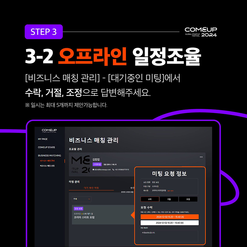 STEP 3 - COMEUP2024
3-2 오프라인 일정조율 
[비즈니스 매칭 관리] - [대기중인 미팅]에서 
수락, 거절, 조정으로 답변해주세요.
※ 일시는 최대 5개까지 제안가능합니다.
(비지니스 매칭 관리 페이지 내 미팅 요청 정보 수락 팝업 화면입니다.)