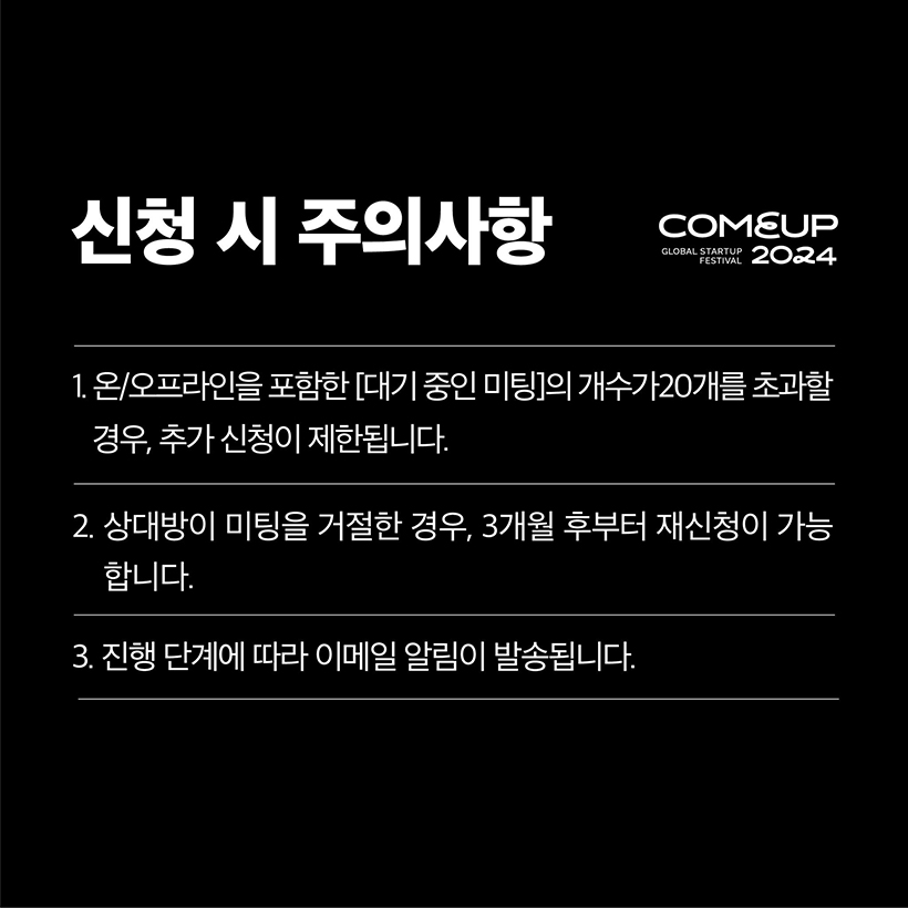 신청 시 주의사항 - COMEUP2024
1. 온/오프라인을 포함한 [대기 중인 미팅]의 개수가 20개를 초과할
경우, 추가 신청이 제한됩니다.
2. 상대방이 미팅을 거절한 경우, 3개월 후부터 재신청이 가능합니다.
3. 진행 단계에 따라 이메일 알림이 발송됩니다.