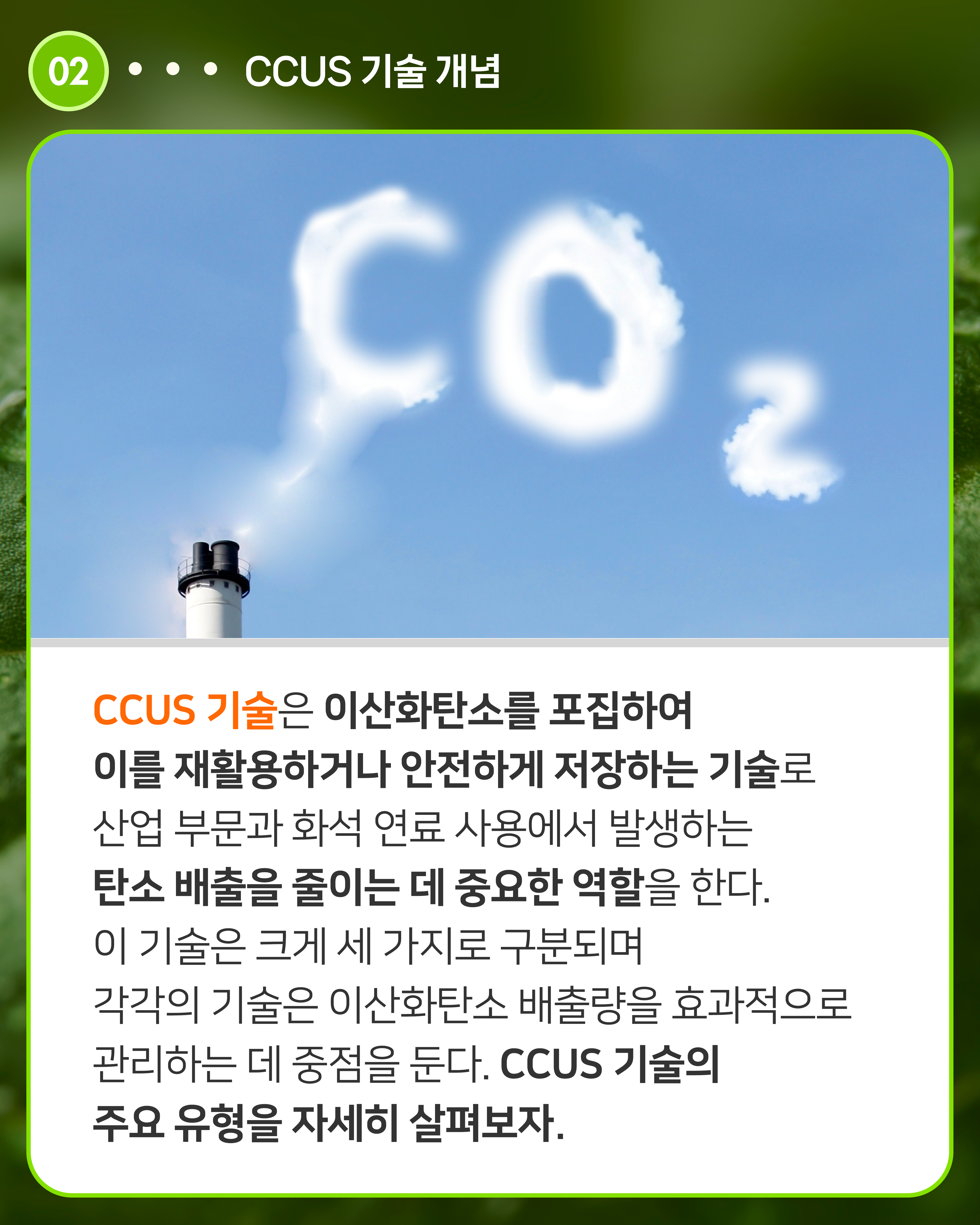 CCUS 기술은 이산화탄소를 포집하여 이를 재활용하거나 안전하게 저장하는 기술로 산업 부문과 화석 연료 사용에서 발생하는 탄소 배출을 줄이는 데 중요한 역할을 한다. 이 기술은 크게 세 가지로 구분되며 각각의 기술은 이산화탄소 배출량을 효과적으로 관리하는 데 중점을 둔다. CCUS 기술의 주요 유형을 자세히 살펴보자. 
