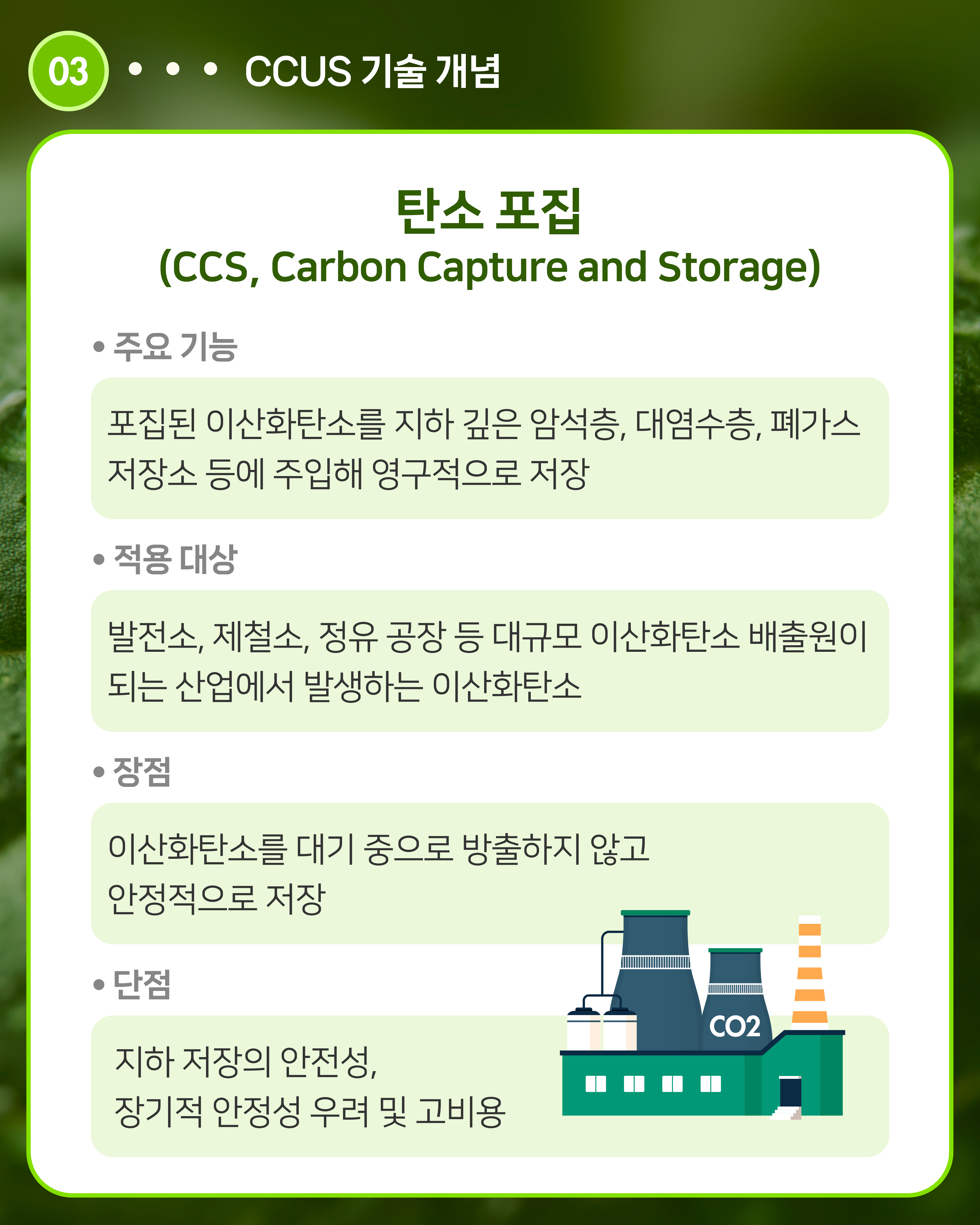 탄소 포집(CCS, Carbon Capture and Storage)
주요 기능: 포집된 이산화탄소를 지하 깊은 암석층, 대염수층, 폐가스 저장소 등에 주입해 영구적으로 저장
적용 대상: 발전소, 제철소, 정유 공장 등 대규모 이산화탄소 배출원이 되는 산업에서 발생하는 이산화탄소
장점: 이산화탄소를 대기 중으로 방출하지 않고 안정적으로 저장
단점: 지하 저장의 안전성, 장기적 안정성 우려 및 고비용