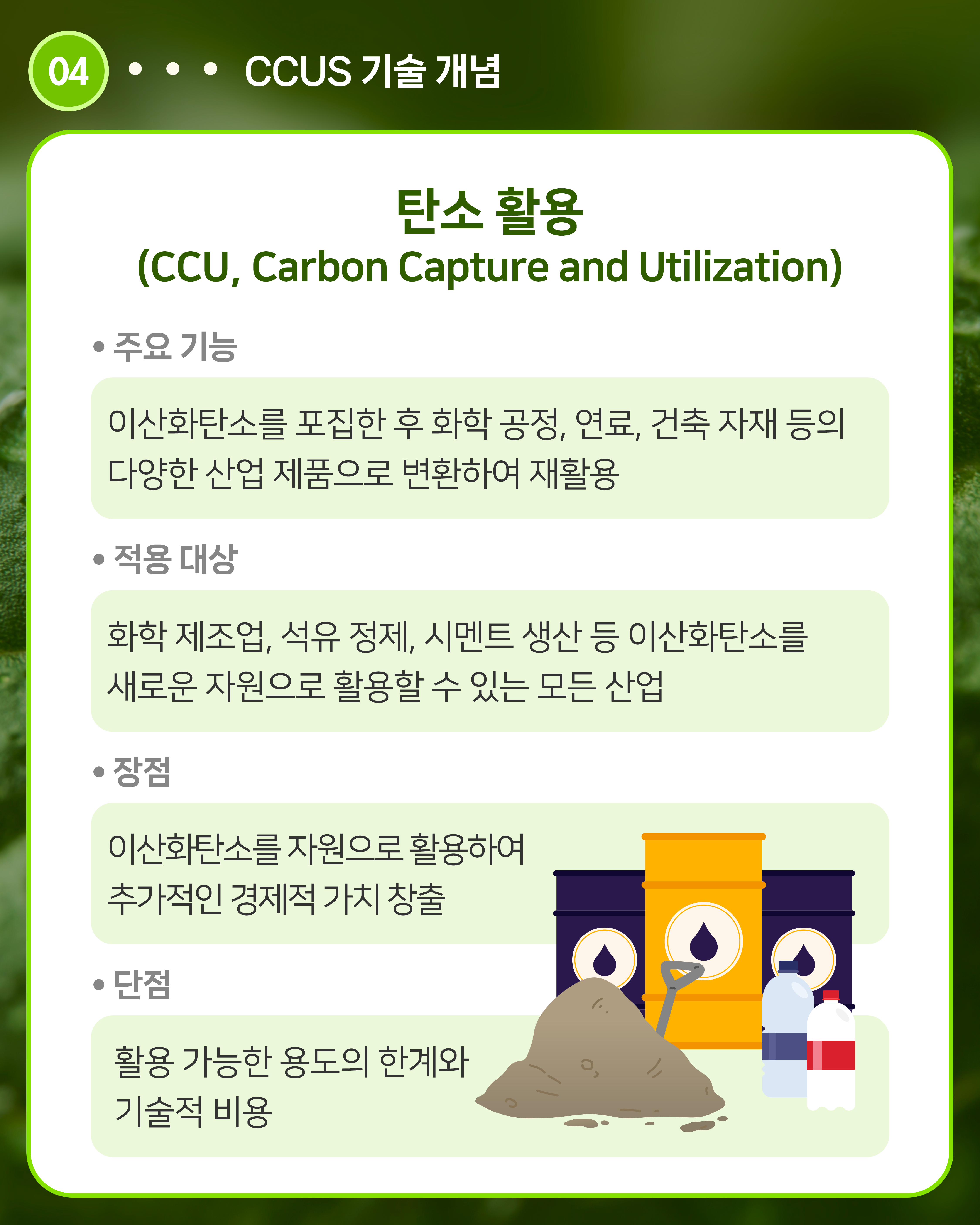 탄소 활용(CCU, Carbon Capture and Utilization)
주요 기능: 이산화탄소를 포집한 후 화학 공정, 연료, 건축 자재 등의 다양한 산업 제품으로 변환하여 재활용
적용 대상: 화학 제조업, 석유 정제, 시멘트 생산 등 이산화탄소를 새로운 자원으로 활용할 수 있는 모든 산업
장점: 이산화탄소를 자원으로 활용하여 추가적인 경제적 가치 창출
단점: 활용 가능한 용도의 한계와 기술적 비용