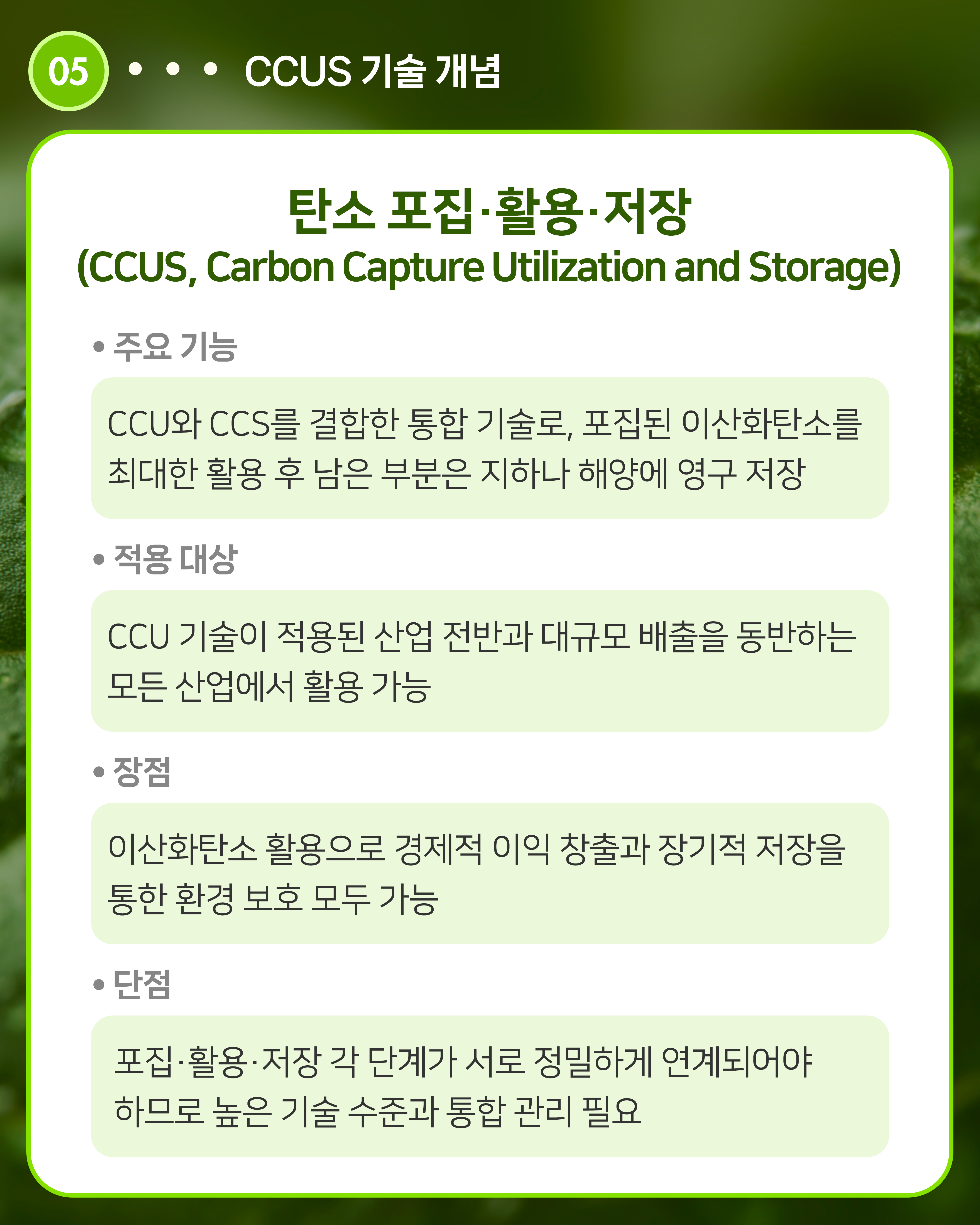 탄소 포집·활용·저장(CCUS, Carbon Capture Utilization and Storage)
주요 기능: CCU와 CCS를 결합한 통합 기술로, 포집된 이산화탄소를 최대한 활용 후 남은 부분은 지하나 해양에 영구 저장
적용 대상: CCU 기술이 적용된 산업 전반과 대규모 배출을 동반하는 모든 산업에서 활용 가능
장점: 이산화탄소 활용으로 경제적 이익 창출과 장기적 저장을 통한 환경 보호 모두 가능
단점: 포집·활용·저장 각 단계가 서로 정밀하게 연계되어야 하므로 높은 기술 수준과 통합 관리 필요
