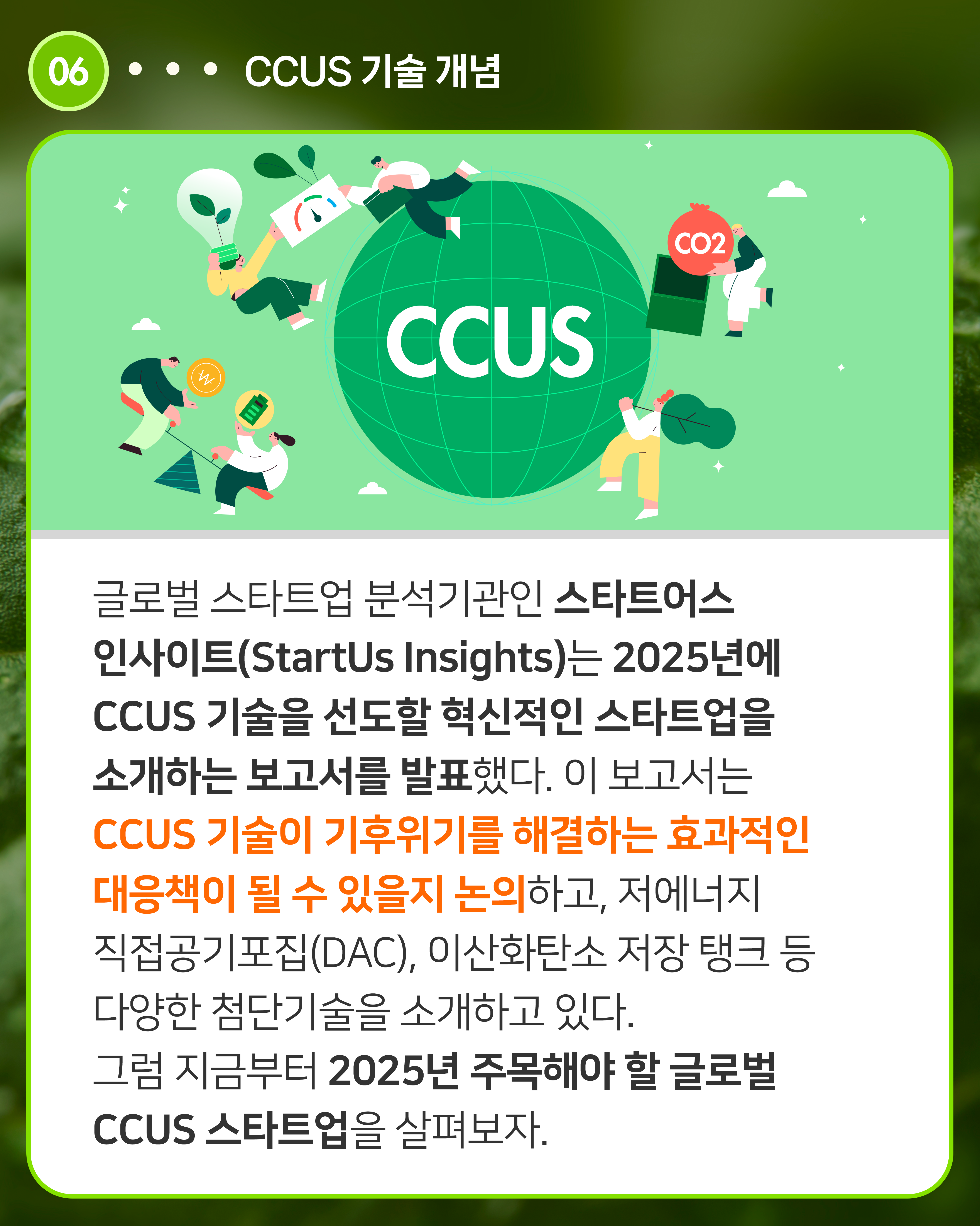 글로벌 스타트업 분석기관인 스타트어스 인사이트(StartUs Insights)는 2025년에 CCUS 기술을 선도할 혁신적인 스타트업을 소개하는 보고서를 발표했다. 이 보고서는 CCUS 기술이 기후위기를 해결하는 효과적인 대응책이 될 수 있을지 논의하고, 저에너지 직접공기포집(DAC), 이산화탄소 저장 탱크 등 다양한 첨단기술을 소개하고 있다. 그럼 지금부터 2025년 주목해야 할 글로벌 CCUS 스타트업을 살펴보자.
