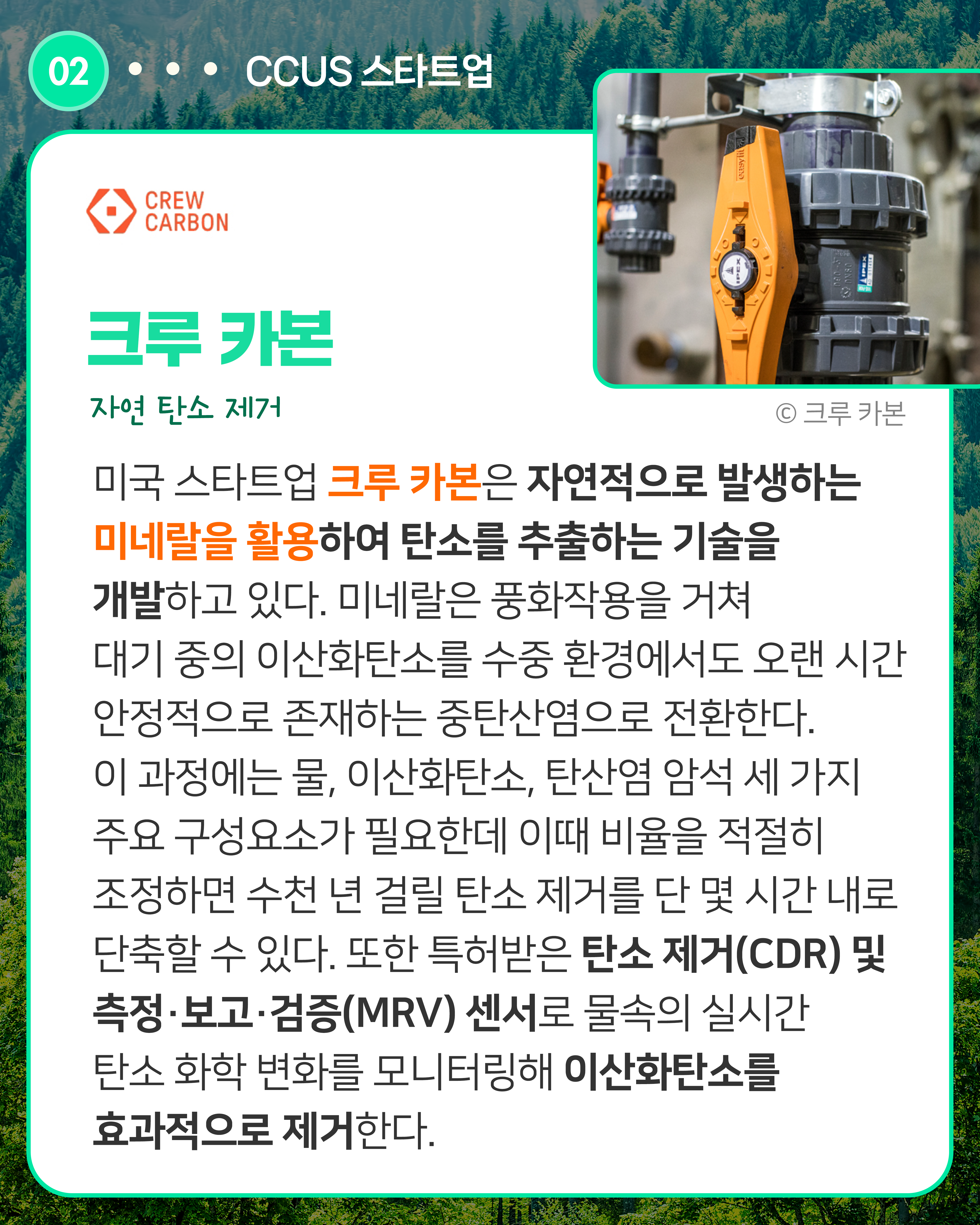 크루 카본 자연 탄소 제거
미국 스타트업 크루 카본은 자연적으로 발생하는 미네랄을 활용하여 탄소를 추출하는 기술을 개발하고 있다. 미네랄은 풍화작용을 거쳐 대기 중의 이산화탄소를 수중 환경에서도 오랜 시간 안정적으로 존재하는 중탄산염으로 전환한다. 이 과정에는 물, 이산화탄소, 탄산염 암석 세 가지 주요 구성요소가 필요하다. 이때 비율을 적절히 조정하면 단 몇 시간 안에 탄소를 제거할 수 있다. 또한 특허받은 탄소 제거(CDR) 및 측정·보고·검증(MRV) 센서로 물속의 실시간 탄소 화학 변화를 모니터링해 이산화탄소를 효과적으로 제거한다.
