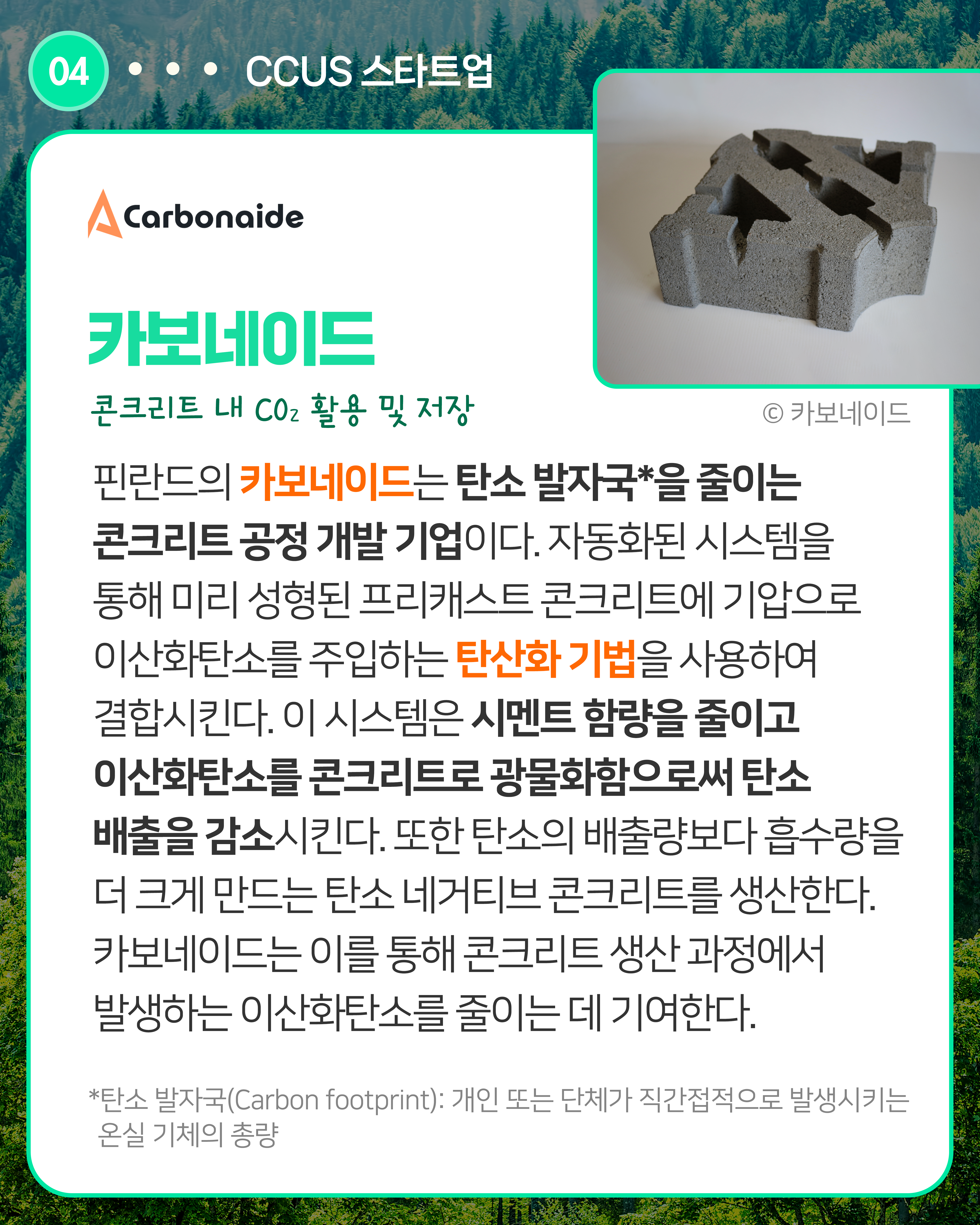 카보네이드 콘크리트 내 CO2 활용 및 저장    
핀란드의 카보네이드는 탄소 발자국*을 줄이는 콘크리트 공정 개발 기업이다. 자동화된 시스템을 통해 미리 성형된 프리캐스트 콘크리트에 기압으로 이산화탄소를 주입하는 탄산화 기법을 사용하여 결합시킨다. 이 시스템은 시멘트 함량을 줄이고 이산화탄소를 콘크리트로 광물화함으로써 탄소 배출을 감소시킨다. 또한 탄소의 배출량보다 흡수량을 더 크게 만드는 탄소 네거티브 콘크리트를 생산한다. 카보네이드는 이를 통해 콘크리트 생산 과정에서 발생하는 이산화탄소를 줄이는 데 기여한다.  
*탄소 발자국(Carbon footprint): 개인 또는 단체가 직간접적으로 발생시키는 온실 기체의 총량
