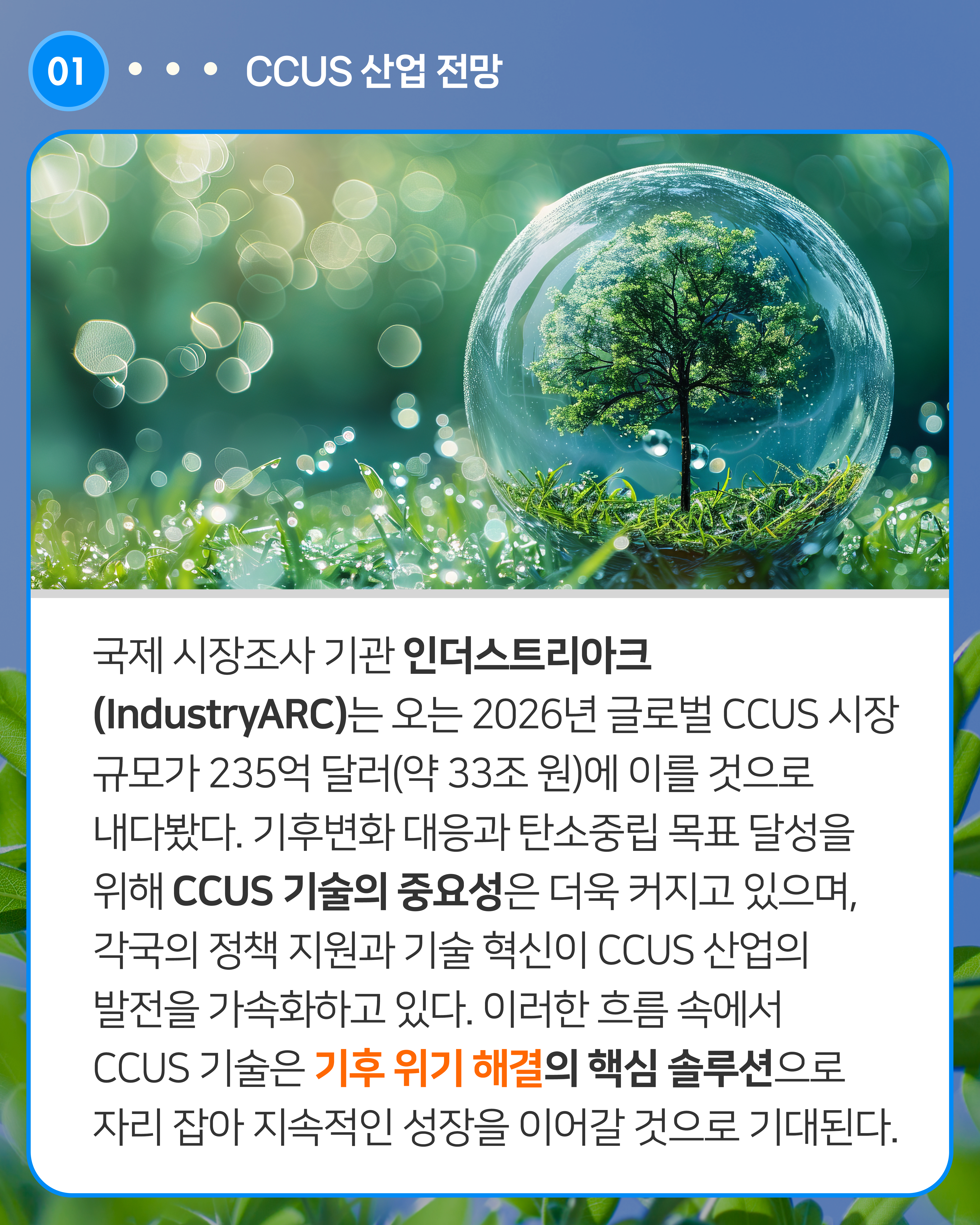 국제 시장조사 기관 인더스트리아크(IndustryARC)는 오는 2026년 글로벌 CCUS 시장 규모가 235억 달러(약 33조 원)에 이를 것으로 내다봤다. 기후변화 대응과 탄소중립 목표 달성을 위해 CCUS 기술의 중요성은 더욱 커지고 있으며, 각국의 정책 지원과 기술 혁신이 CCUS 산업의 발전을 가속화하고 있다. 이러한 흐름 속에서 CCUS 기술은 기후 위기 해결의 핵심 솔루션으로 자리 잡아 지속적인 성장을 이어갈 것으로 기대된다.

