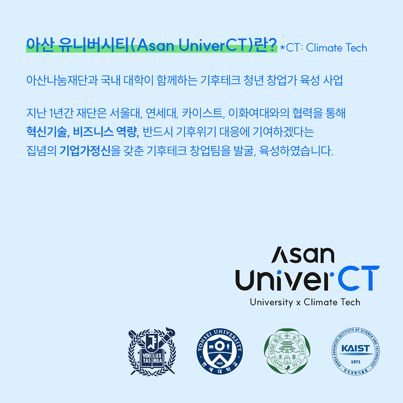 제1회아산유니버시티(Asan UniverCT)란?
*CT:Climate Tech
아산나눔재단과 국내 대학이 함께하는 기후테크 청년 창업가 육성 사업 
지난 1년간 재단은 서울대, 연세대, 카이스트, 이화여대와의 협력을 통해
혁신기술, 비즈니스 역량, 반드시 기후위기 대응에 기여하겠다는 
집념의 기업가정신을 갖춘 기후테크 창업팀을 발굴, 육성하였습니다.
Asan UniverCT
University x Climate Tech