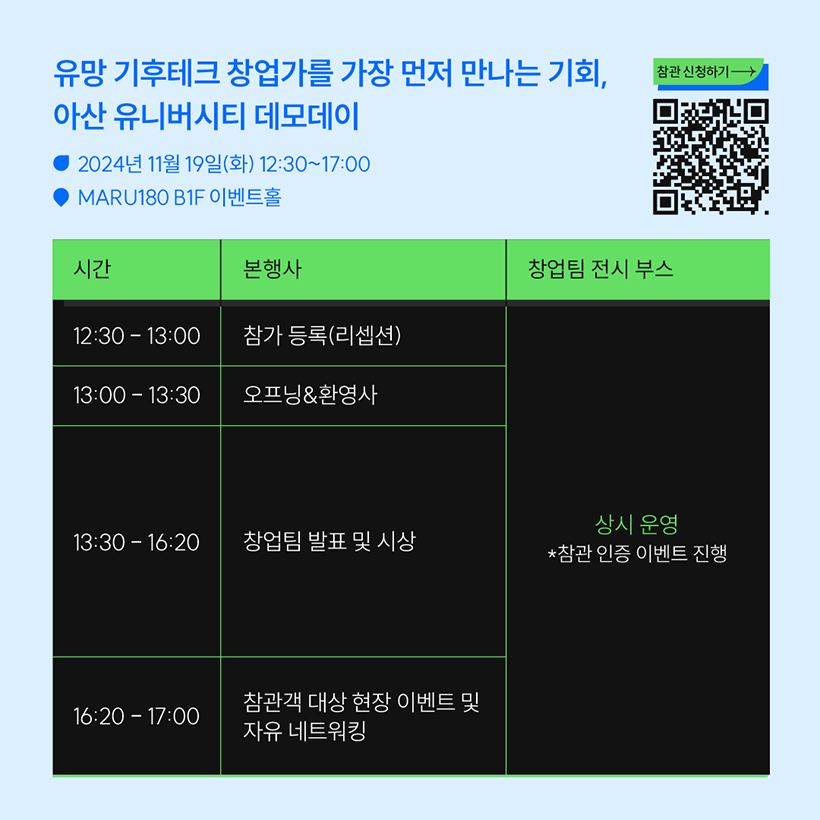 유망 기후테크 창업가를 가장 먼저 만나는 기회,
아산 유니버시티 데모데이 
- 2024년 11월 19일(화) 12:30~17:00
- MARU180 B1F 이벤트홀

참관신청하기 
QR코드 이미지

시간 / 본행사 / 창업팀 전시 부스
12:30-13:00 / 참가 등록(리셉션) / 상시운영, *참관 인증 이벤트 진행
13:00-13:30 / 오프닝&환영사 / 상시운영, *참관 인증 이벤트 진행 
13:30-16:20 / 창업팀 발표 및 시상 / 상시운영, *참관 인증 이벤트 진행
16:20-17:00 / 참관객 대상 현장 이벤트 및 자유 네트워킹  / 상시운영, *참관 인증 이벤트 진행
