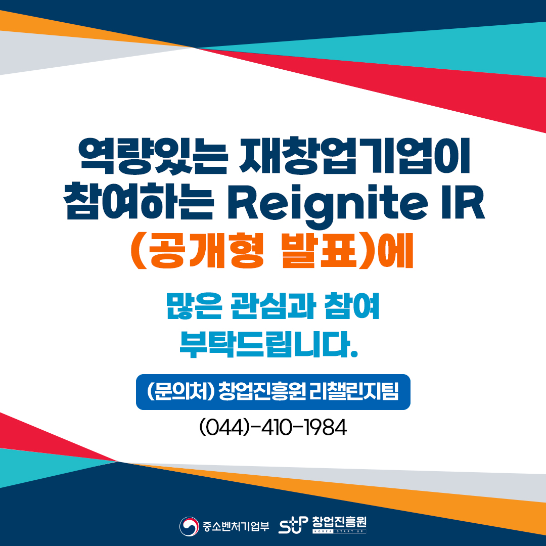 역량있는 재창업기업이 
참여하는 Reignite IR
(공개형 발표)에 
많은 관심과 참여
부탁드립니다.
(문의처) 창업진흥원 리챌린지팀 
(044)-410-1984
중소벤처기업부, 창업진흥원