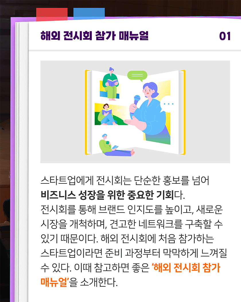 해외 전시회 참가 매뉴얼 01
스타트업에게 전시회는 단순한 홍보를 넘어 비즈니스 성장을 위한 중요한 기회다. 전시회를 통해 브랜드 인지도를 높이고, 새로운 시장을 개척하며, 견고한 네트워크를 구축할 수 있기 때문이다. 해외 전시회에 처음 참가하는 스타트업이라면 준비 과정부터 막막하게 느껴질 수 있다. 이때 참고하면 좋은 ‘해외 전시회 참가 매뉴얼’을 소개한다.
