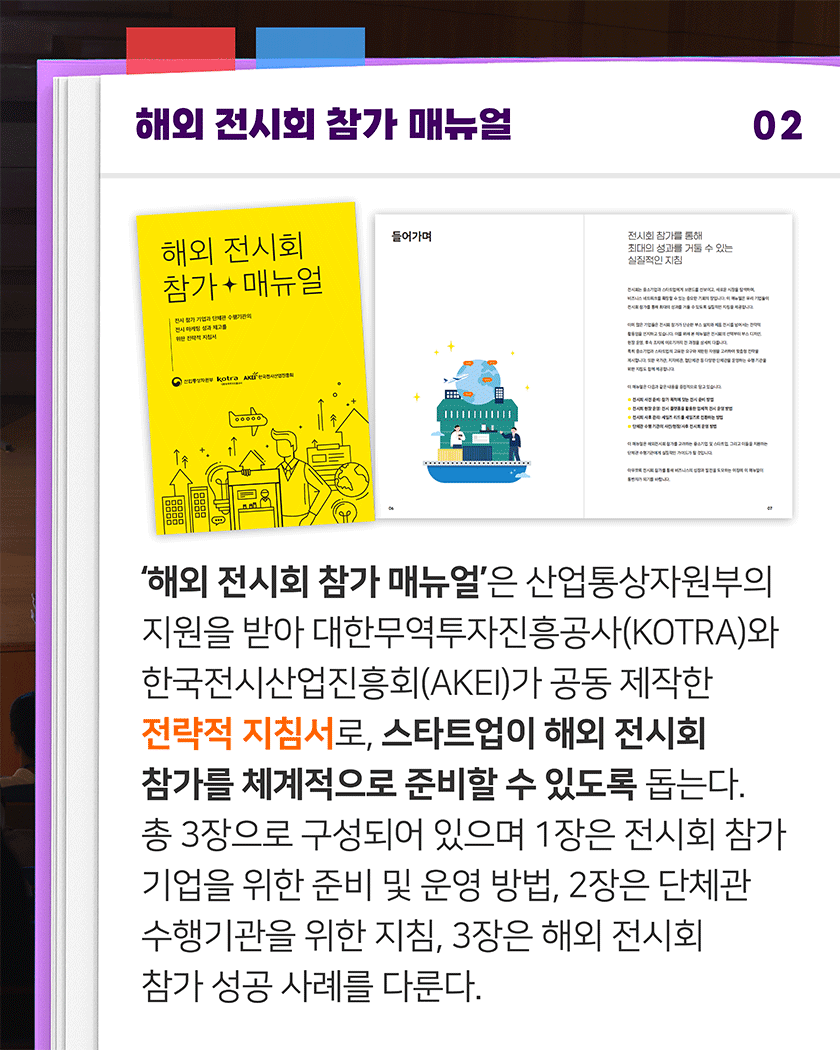 해외 전시회 참가 매뉴얼 02
‘해외 전시회 참가 매뉴얼’은 산업통상자원부의 지원을 받아 대한무역투자진흥공사(KOTRA)와 한국전시산업진흥회(AKEI)가 공동 제작한 전략적 지침서로, 스타트업이 해외 전시회 참가를 체계적으로 준비할 수 있도록 돕는다. 총 3장으로 구성되어 있으며 1장은 전시회 참가 기업을 위한 준비 및 운영 방법, 2장은 단체관 수행기관을 위한 지침, 3장은 해외 전시회 참가 성공 사례를 다룬다.
