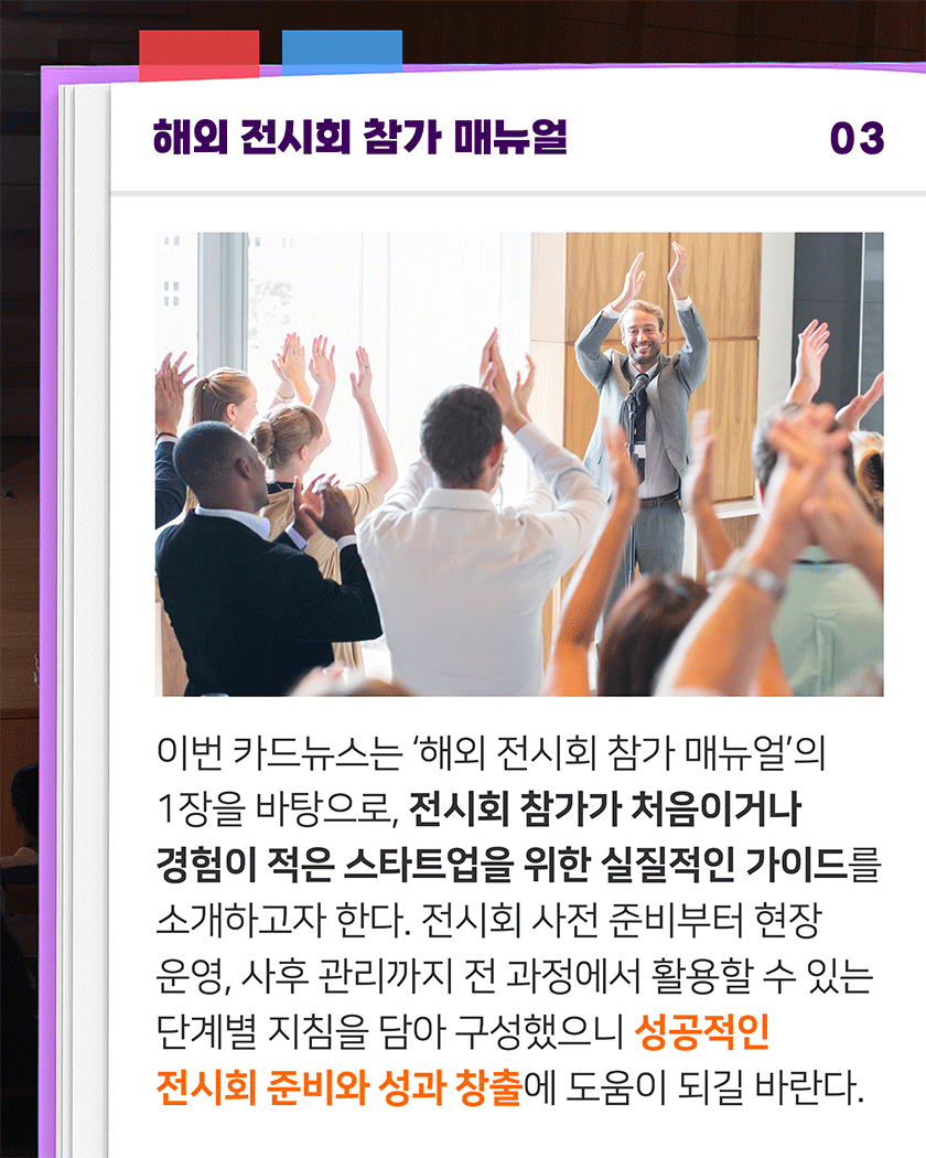 해외 전시회 참가 매뉴얼 03
이번 카드뉴스는 ‘해외 전시회 참가 매뉴얼’의 1장을 바탕으로, 전시회 참가가 처음이거나 경험이 적은 스타트업을 위한 실질적인 가이드를 소개하고자 한다. 전시회 사전 준비부터 현장 운영, 사후 관리까지 전 과정에서 활용할 수 있는 단계별 지침을 담아 구성했으니 성공적인 전시회 준비와 성과 창출에 도움이 되길 바란다.
