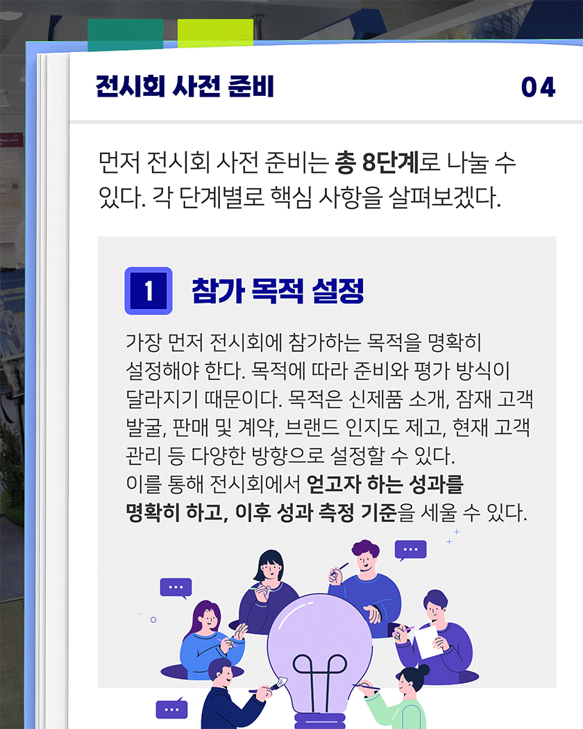 전시회 사전 준비 04
먼저 전시회 사전 준비는 총 8단계로 나눌 수 있다. 각 단계별로 핵심 사항을 살펴보겠다.
1. 참가 목적 설정
가장 먼저 전시회에 참가하는 목적을 명확히 설정해야 한다. 목적에 따라 준비와 평가 방식이 달라지기 때문이다. 목적은 신제품 소개, 잠재 고객 발굴, 판매 및 계약, 브랜드 인지도 제고, 현재 고객 관리 등 다양한 방향으로 설정할 수 있다.
이를 통해 전시회에서 얻고자 하는 성과를 명확히 하고, 이후 성과 측정 기준을 세울 수 있다.
