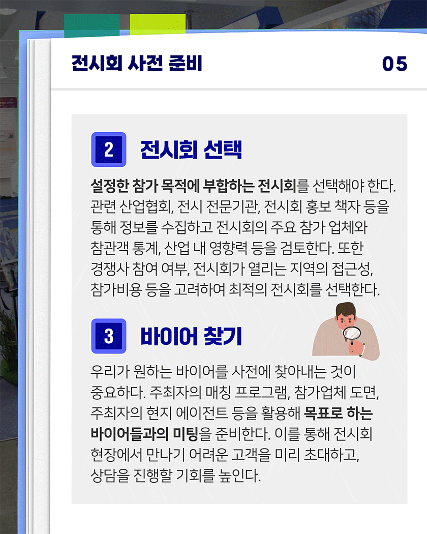 전시회 사전 준비 05
2. 전시회 선택
설정한 참가 목적에 부합하는 전시회를 선택해야 한다. 관련 산업협회, 전시 전문기관, 전시회 홍보 책자 등을 통해 정보를 수집하고 전시회의 주요 참가 업체와 참관객 통계, 산업 내 영향력 등을 검토한다. 또한 경쟁사 참여 여부, 전시회가 열리는 지역의 접근성, 참가비용 등을 고려하여 최적의 전시회를 선택한다.
3. 바이어 찾기
우리가 원하는 바이어를 사전에 찾아내는 것이 중요하다. 주최자의 매칭 프로그램, 참가업체 도면, 주최자의 현지 에이전트 등을 활용해 목표로 하는 바이어들과의 미팅을 준비한다. 이를 통해 전시회 현장에서 만나기 어려운 고객을 미리 초대하고, 상담을 진행할 기회를 높인다.
