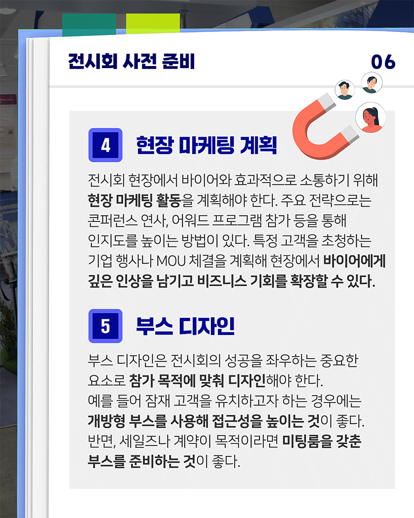 전시회 사전 준비 06
4. 현장 마케팅 계획
전시회 현장에서 바이어와 효과적으로 소통하기 위해 현장 마케팅 활동을 계획해야 한다. 주요 전략으로는 콘퍼런스 연사, 어워드 프로그램 참가 등을 통해 인지도를 높이는 방법이 있다. 특정 고객을 초청하는 기업 행사나 MOU 체결을 계획해 현장에서 바이어에게 깊은 인상을 남기고 비즈니스 기회를 확장할 수 있다.
5. 부스 디자인
부스 디자인은 전시회의 성공을 좌우하는 중요한 요소로 참가 목적에 맞춰 디자인해야 한다. 예를 들어 잠재 고객을 유치하고자 하는 경우에는 개방형 부스를 사용해 접근성을 높이는 것이 좋다. 반면, 세일즈나 계약이 목적이라면 미팅룸을 갖춘 부스를 준비하는 것이 좋다.
