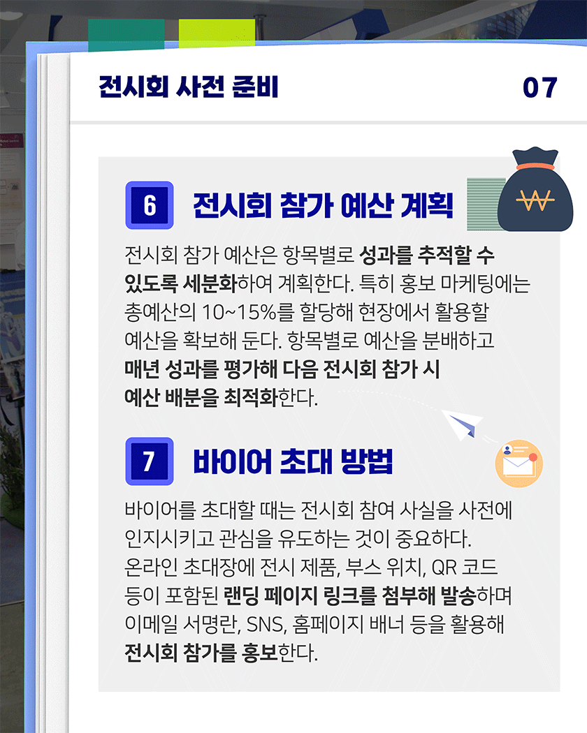 전시회 사전 준비 07
6. 전시회 참가 예산 계획
전시회 참가 예산은 항목별로 성과를 추적할 수 있도록 세분화하여 계획한다. 특히 홍보 마케팅에는 총예산의 10~15%를 할당해 현장에서 활용할 예산을 확보해 둔다. 항목별로 예산을 분배하고 매년 성과를 평가해 다음 전시회 참가 시 예산 배분을 최적화한다.​
7. 바이어 초대 방법
바이어를 초대할 때는 전시회 참여 사실을 사전에 인지시키고 관심을 유도하는 것이 중요하다. 온라인 초대장에 전시 제품, 부스 위치, QR 코드 등이 포함된 랜딩 페이지 링크를 첨부해 발송하며 이메일 서명란, SNS, 홈페이지 배너 등을 활용해 전시회 참가를 홍보한다. 
