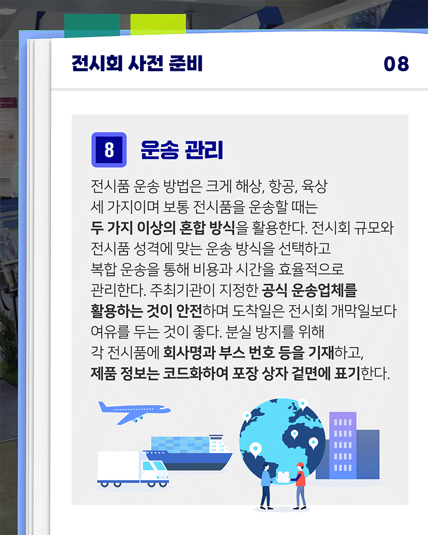 전시회 사전 준비 08
8. 운송 관리
전시품 운송 방법은 크게 해상, 항공, 육상 세 가지이며, 보통 전시품을 운송할 때는 두 가지 이상의 혼합 방식을 활용한다. 전시회 규모와 전시품 성격에 맞는 운송 방식을 선택하며, 복합 운송을 통해 비용과 시간을 효율적으로 관리한다. 주최기관이 지정한 공식 운송업체를 활용하는 것이 안전하며 도착일은 전시회 개막일보다 여유를 두는 것이 좋다. 분실 방지를 위해 각 전시품에 회사명과 부스 번호 등을 기재하고, 제품 정보는 코드화하여 포장 상자 겉면에 표기한다.
