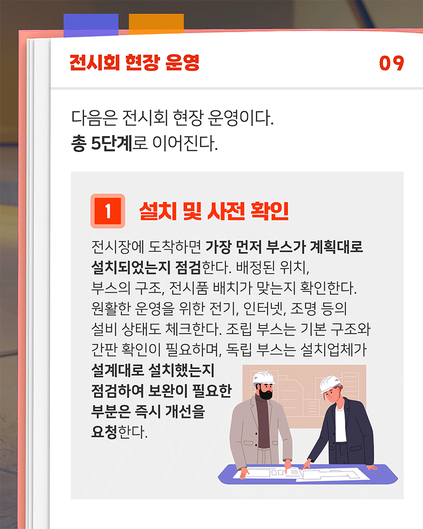 전시회 현장 운영 09
다음은 전시회 현장 운영이다. 총 5단계로 이어진다.
1. 설치 및 사전 확인
전시장에 도착하면 가장 먼저 부스가 계획대로 설치되었는지 점검한다. 배정된 위치, 부스의 구조, 전시품 배치가 맞는지 확인한다. 원활한 운영을 위한 전기, 인터넷, 조명 등의 설비 상태도 체크한다. 조립 부스는 기본 구조와 간판 확인이 필요하며, 독립 부스는 설치업체가 설계대로 설치했는지 점검하여 보완이 필요한 부분은 즉시 개선을 요청한다.
