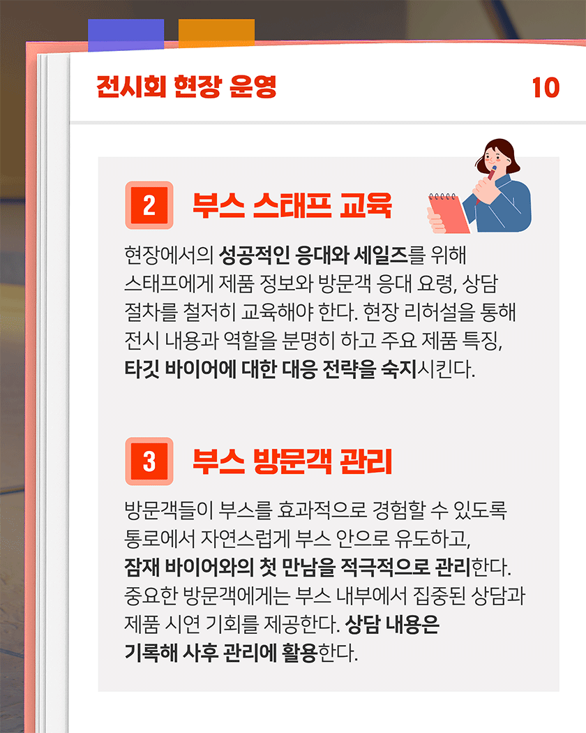 전시회 현장 운영 10
2. 부스 스태프 교육
현장에서의 성공적인 응대와 세일즈를 위해 스태프에게 제품 정보와 방문객 응대 요령, 상담 절차를 철저히 교육해야 한다. 현장 리허설을 통해 전시 내용과 역할을 분명히 하고 주요 제품 특징, 타깃 바이어에 대한 대응 전략을 숙지시킨다.
3. 부스 방문객 관리
방문객들이 부스를 효과적으로 경험할 수 있도록 통로에서 자연스럽게 부스 안으로 유도하고, 잠재 바이어와의 첫 만남을 적극적으로 관리한다. 중요한 방문객에게는 부스 내부에서 집중된 상담과 제품 시연 기회를 제공한다. 상담 내용은 기록해 사후 관리에 활용한다.
